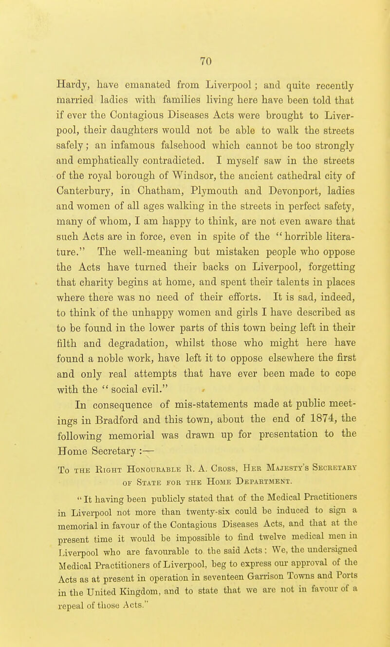 Hardy, have emanated from Liverpool; and quite recently married ladies with families living here have been told that if ever the Contagious Diseases Acts were brought to Liver- pool, their daughters would not be able to walk the streets safely; an infamous falsehood which cannot be too strongly and emphatically contradicted. I myself saw in the streets of the royal borough of Windsor, the ancient cathedral city of Canterbury, in Chatham, Plymouth and Devonport, ladies and women of all ages walking in the streets in perfect safety, many of whom, I am happy to think, are not even aware that such Acts are in force, even in spite of the horrible litera- ture. The well-meaning but mistaken people who oppose the Acts have turned their backs on Liverpool, forgetting that charity begins at home, and spent their talents in places where there was no need of their efforts. It is sad, indeed, to think of the unhappy women and girls I have described as to be found in the lower parts of this town being left in their filth and degradation, whilst those who might here have found a noble work, have left it to oppose elsewhere the first and only real attempts that have ever been made to cope with the  social evil. In consequence of mis-statements made at public meet- ings in Bradford and this town, about the end of 1874, the following memorial was drawn up for presentation to the Home Secretary:— To THE Right Honourable R. A. Cross, Her Majesty's Secbetaky OF State for the Home Department.  It having been publicly stated that of the Medical Prnctitiouers in Livei-pool not more than twenty-six could be induced to sign a memorial in favour of the Contagious Diseases Acts, and that at the present time it would be impossible to find twelve medical men in liverpool who are favourable to the said Acts : We, the undersigned Medical Practitioners of Livei-pool, beg to express our approval of the Acts as at present in operation in seventeen Garrison Towns and Ports in the United Kingdom, and to state that we are not in favour of a repeal of those Acts.