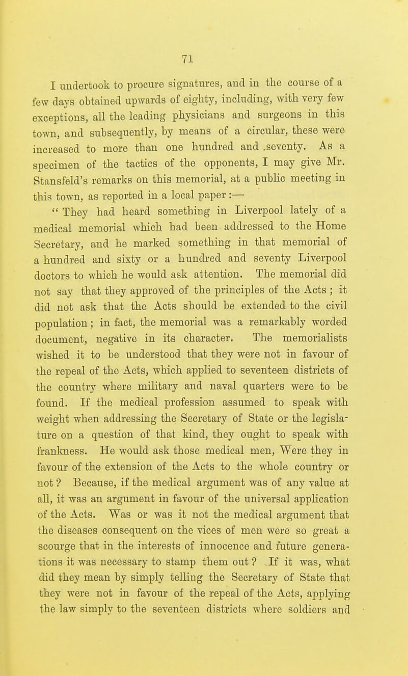 I unclevtook to procure signatures, aud in the course of a few days obtained upwards of eighty, including, with very few exceptions, all the leading physicians and surgeons in this town, and subsequently, by means of a circular, these were increased to more than one hundred and .seventy. As a specimen of the tactics of the opponents, I may give Mr. Stansfeld's remarks on this memorial, at a public meeting in this town, as reported in a local paper:—  They had heard something in Liverpool lately of a medical memorial which had been addressed to the Home Secretary, and he marked something in that memorial of a hundred and sixty or a hundred and seventy Liverpool doctors to which he would ask attention. The memorial did not say that they approved of the principles of the Acts ; it did not ask that the Acts should be extended to the civil population; in fact, the memorial was a remarkably worded document, negative in its character. The memorialists wished it to be understood that they were not in favour of the repeal of the Acts, which applied to seventeen districts of the country where military and naval quarters were to be found. If the medical profession assumed to speak with weight when addressing the Secretary of State or the legisla- ture on a question of that kind, they ought to speak with frankness. He would ask those medical men, Were they in favour of the extension of the Acts to the whole country or not ? Because, if the medical argument was of any value at all, it was an argument in favour of the universal application of the Acts. Was or was it not the medical argument that the diseases consequent on the vices of men were so great a scourge that in the interests of innocence and future genera- tions it was necessary to stamp them out ? If it was, what did they mean by simply telling the Secretary of State that they were not in favour of the repeal of the Acts, applying the law simply to the seventeen districts where soldiers and