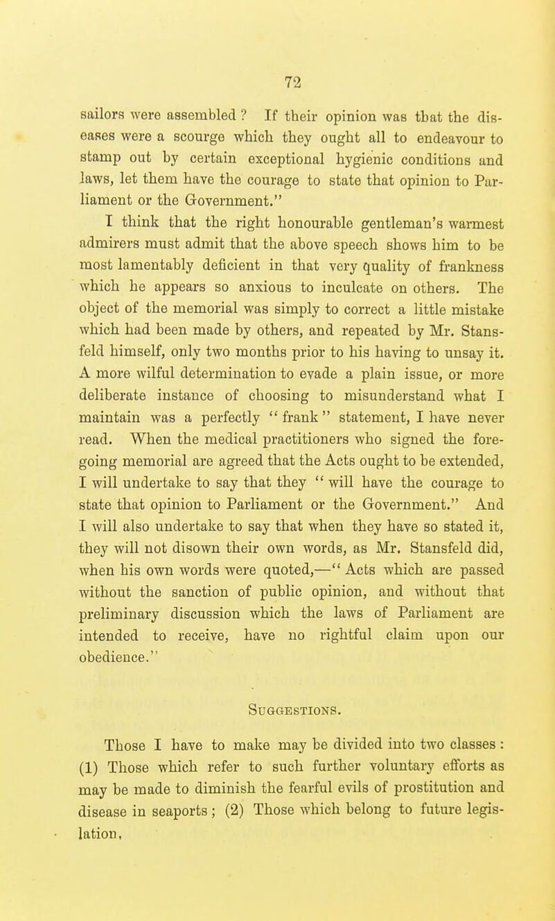 sailors were assembled ? If their opinion was that the dis- eases were a scourge which they ought all to endeavour to stamp out by certain exceptional hygienic conditions and laws, let them have the courage to state that opinion to Par- liament or the Government. I think that the right honourable gentleman's warmest admirers must admit that the above speech shows him to be most lamentably deficient in that very quality of frankness which he appears so anxious to inculcate on others. The object of the memorial was simply to correct a little mistake which had been made by others, and repeated by Mr. Stans- feld himself, only two months prior to his having to unsay it. A more wilful determination to evade a plain issue, or more deliberate instance of choosing to misunderstand what I maintain was a perfectly frank statement, I have never read. When the medical practitioners who signed the fore- going memorial are agreed that the Acts ought to be extended, I will undertake to say that they  will have the courage to state that opinion to Parliament or the Government. And I will also undertake to say that when they have so stated it, they will not disown their own words, as Mr. Stansfeld did, when his own words were quoted,— Acts which are passed without the sanction of public opinion, and without that preliminary discussion which the laws of Parliament are intended to receive, have no rightful claim upon our obedience. Suggestions. Those I have to make may be divided into two classes : (1) Those which refer to such further voluntary efforts as may be made to diminish the fearful evils of prostitution and disease in seaports ; (2) Those which belong to future legis- lation,