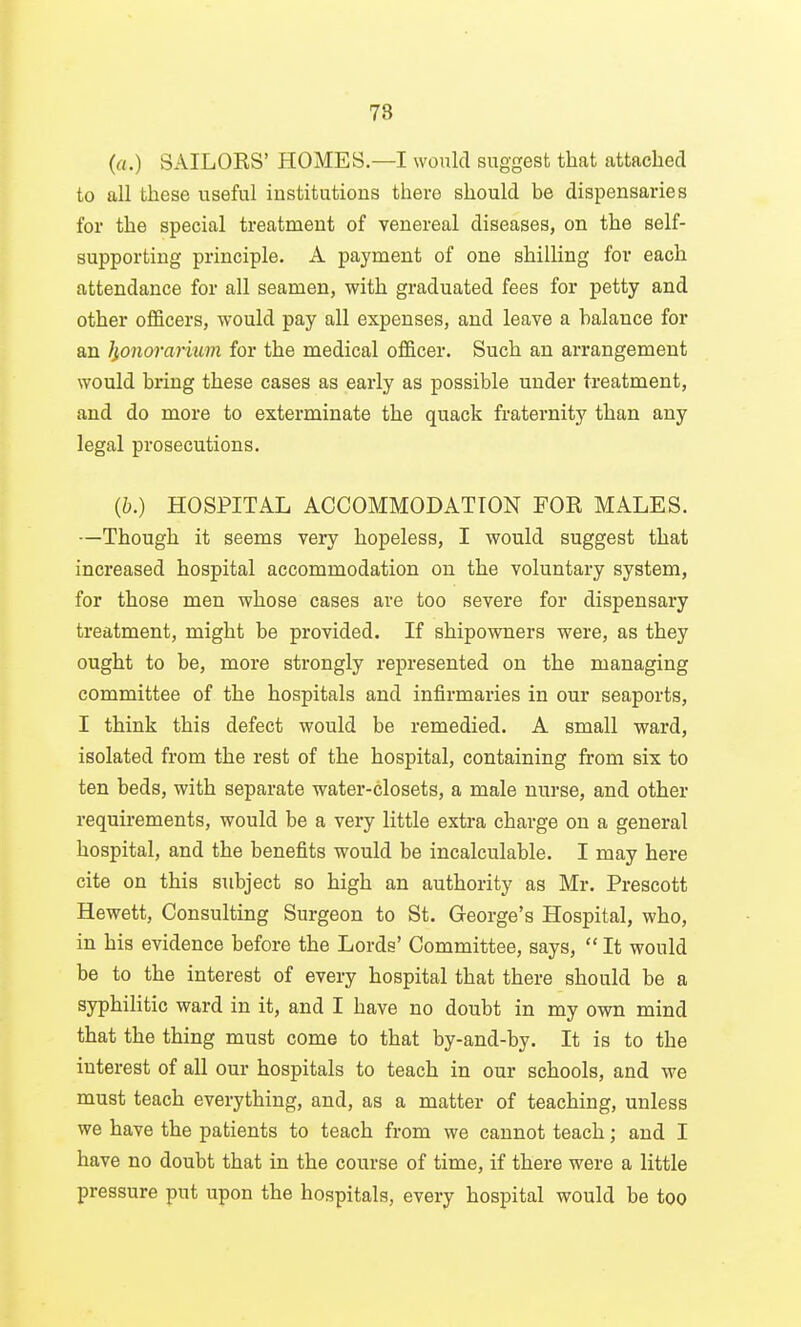 78 (a.) SAILORS' HOMES—I would suggest that attached to all these useful institutions there should be dispensaries for the special treatment of venereal diseases, on the self- supporting principle. A payment of one shilling for each attendance for all seamen, with graduated fees for petty and other officers, would pay all expenses, and leave a balance for an JjiOnorarkm for the medical officer. Such an arrangement would bring these cases as early as possible under treatment, and do more to exterminate the quack fraternity than any legal prosecutions. {b.) HOSPITAL ACCOMMODATION FOR MALES. —Though it seems veiy hopeless, I would suggest that increased hospital accommodation on the voluntary system, for those men whose cases are too severe for dispensary treatment, might be provided. If shipowners were, as they ought to be, more strongly represented on the managing committee of the hospitals and infirmaries in our seaports, I think this defect would be remedied. A small ward, isolated from the rest of the hospital, containing from six to ten beds, with separate water-closets, a male nurse, and other requirements, would be a very little extra charge on a general hospital, and the benefits would be incalculable. I may here cite on this subject so high an authority as Mr. Prescott Hewett, Consulting Surgeon to St. George's Hospital, who, in his evidence before the Lords' Committee, says,  It would be to the interest of every hospital that there should be a syphilitic ward in it, and I have no doubt in my own mind that the thing must come to that by-and-by. It is to the interest of all our hospitals to teach in our schools, and we must teach everything, and, as a matter of teaching, unless we have the patients to teach from we cannot teach; and I have no doubt that in the course of time, if there were a little pressure put upon the hospitals, every hospital would be too