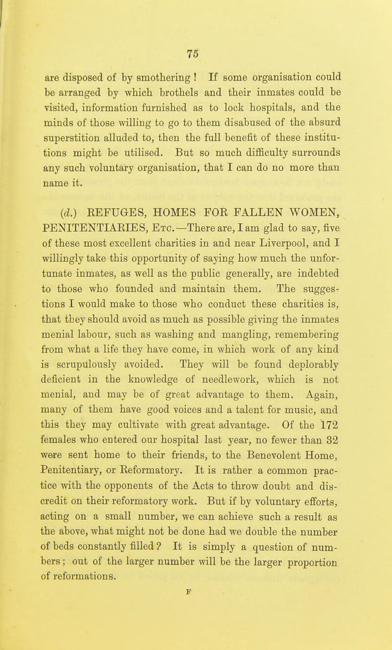 76 are disposed of by smothering ! If some organisation could be arranged by which brothels and their inmates could be visited, information furnished as to lock hospitals, and the minds of those willing to go to them disabused of the absurd superstition alluded to, then the full benefit of these institu- tions might be utilised. But so much difficulty surrounds any such voluntary organisation, that I can do no more than name it. {d.) KEFUGES, HOMES FOE FALLEN WOMEN, PENITENTIAKIES, Etc.—There are, lam glad to say, five of these most excellent charities in and near Liverpool, and I willingly take this opportunity of saying how much the unfor- tunate inmates, as well as the public generally, are indebted to those who founded and maintain them. The sugges- tions I would make to those who conduct these charities is, that they should avoid as much as possible giving the inmates menial labour, such as washing and mangling, remembering from what a life they have come, in which work of any kind is scrupulously avoided. They will be found deplorably deficient in the knowledge of needlework, which is not menial, and may be of great advantage to them. Again, many of them have good voices and a talent for music, and this they may cultivate with great advantage. Of the 172 females who entered our hospital last year, no fewer than 32 were sent home to theii- friends, to the Benevolent Home, Penitentiary, or Reformatory. It is rather a common prac- tice with the opponents of the Acts to throw doubt and dis- credit on their reformatory work. But if by voluntary efi'orts, acting on a small number, we can achieve such a result as the above, what might not be done had we double the number of beds constantly filled ? It is simply a question of num- bers ; out of the larger number will be the larger proportion of reformations. F