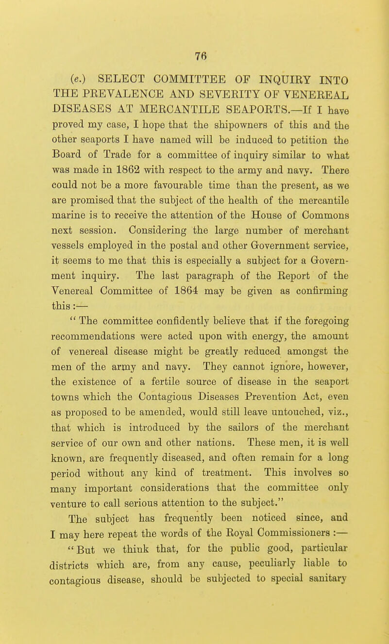 (e.) SELECT COMMITTEE OF INQUIRY INTO THE PREVALENCE AND SEVERITY OF VENEREAL DISEASES AT MERCANTILE SEAPORTS.—If I have proved my case, I hope that the shipowners of this and the other seaports I have named will be induced to petition the Board of Trade for a committee of inquiry similar to what was made in 1862 with respect to the army and navy. There could not be a more favourable time than the present, as we are promised that the subject of the health of the mercantile marine is to receive the attention of the House of Commons next session. Considering the large number of merchant vessels employed in the postal and other Government service, it seems to me that this is especially a subject for a Govern- ment inquiry. The last paragraph of the Report of the Venereal Committee of 1864 may be given as confirming this:—  The committee confidently believe that if the foregoing recommendations were acted upon with energy, the amount of venereal disease might be greatly reduced amongst the men of the army and navy. They cannot ignore, however, the existence of a fertile source of disease in the seaport towns which the Contagious Diseases Prevention Act, even as proposed to be amended, would still leave untouched, viz., that which is introduced by the sailors of the merchant service of our own and other nations. These men, it is well known, are frequently diseased, and often remain for a long period without any kind of treatment. This involves so many important considerations that the committee only venture to call serious attention to the subject, The subject has frequently been noticed since, and I may here repeat the words of the Royal Commissioners :— But we think that, for the public good, particulai- districts which are, from any cause, peculiarly liable to contagious disease, should be subjected to special sanitary