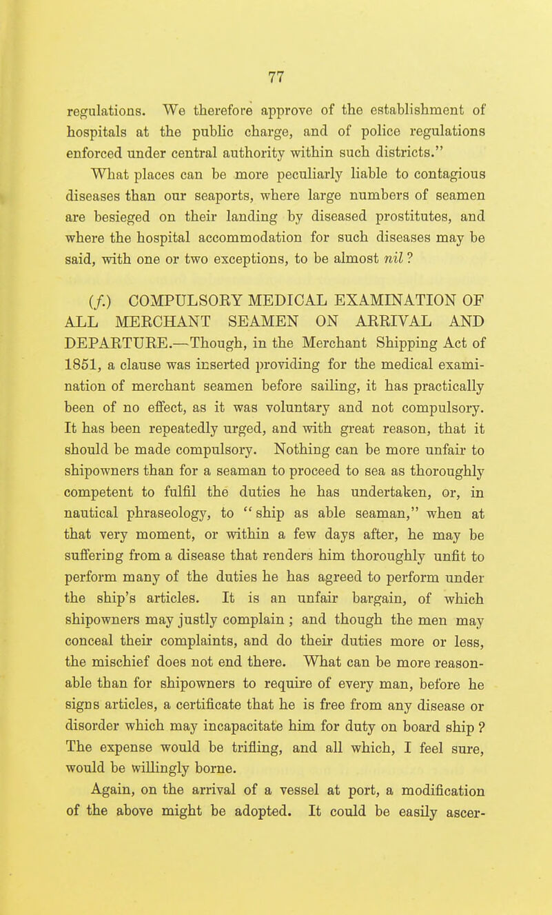 regulations. We therefore approve of the establishment of hospitals at the public charge, and of police regulations enforced under central authority within such districts. What places can be more peculiarly liable to contagious diseases than our seaports, where large numbers of seamen are besieged on their landing by diseased prostitutes, and where the hospital accommodation for such diseases may be said, with one or two exceptions, to be almost nil ? if.) COMPULSORY MEDICAL EXAMINATION OF ALL MERCHANT SEAMEN ON ARRIVAL AND DEPARTURE.—Though, in the Merchant Shipping Act of 1851, a clause was inserted providing for the medical exami- nation of merchant seamen before sailing, it has practically been of no eifect, as it was voluntary and not compulsory. It has been repeatedly urged, and with great reason, that it should be made compulsory. Nothing can be more unfair to shipowners than for a seaman to proceed to sea as thoroughly competent to fulfil the duties he has undertaken, or, in nautical phraseology, to  ship as able seaman, when at that very moment, or within a few days after, he may be sufi'ering from a disease that renders him thoroughly unfit to perform many of the duties he has agreed to perform under the ship's articles. It is an unfair bargain, of which shipowners may justly complain ; and though the men may conceal their complaints, and do their duties more or less, the mischief does not end there. What can be more reason- able than for shipowners to require of every man, before he signs articles, a certificate that he is free from any disease or disorder which may incapacitate him for duty on board ship ? The expense would be trifling, and aU which, I feel sure, would be willingly borne. Again, on the arrival of a vessel at port, a modification of the above might be adopted. It could be easily ascer-