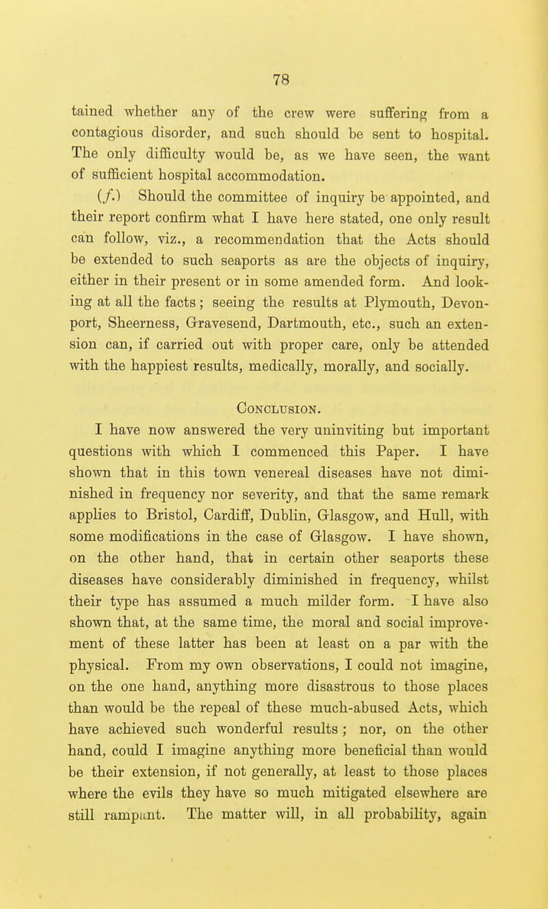 tained whether any of the crew were suffering from a contagious disorder, and such should be sent to hospital. The only difficulty would be, as we have seen, the want of sufficient hospital accommodation. (/.) Should the committee of inquiry be appointed, and their report confirm what I have here stated, one only result can follow, viz., a recommendation that the Acts should be extended to such seaports as are the objects of inquiry, either in their present or in some amended form. And look- ing at all the facts; seeing the results at Plymouth, Devon- port, Sheerness, Gravesend, Dartmouth, etc., such an exten- sion can, if carried out with proper care, only be attended with the happiest results, medically, morally, and socially. Conclusion. I have now answered the very uninviting but important questions with which I commenced this Paper. I have shown that in this town venereal diseases have not dimi- nished in frequency nor severity, and that the same remark applies to Bristol, Cardiff, Dublin, Glasgow, and Hull, with some modifications in the case of Glasgow. I have shown, on the other hand, that in certain other seaports these diseases have considerably diminished in frequency, whilst their type has assumed a much milder form. I have also shown that, at the same time, the moral and social improve- ment of these latter has been at least on a par with the physical. From my own observations, I could not imagine, on the one hand, anything more disastrous to those places than would be the repeal of these much-abused Acts, which have achieved such wonderful results; nor, on the other hand, could I imagine anything more beneficial than would be their extension, if not generally, at least to those places where the evils they have so much mitigated elsewhere are still rampant. The matter will, in all probability, again