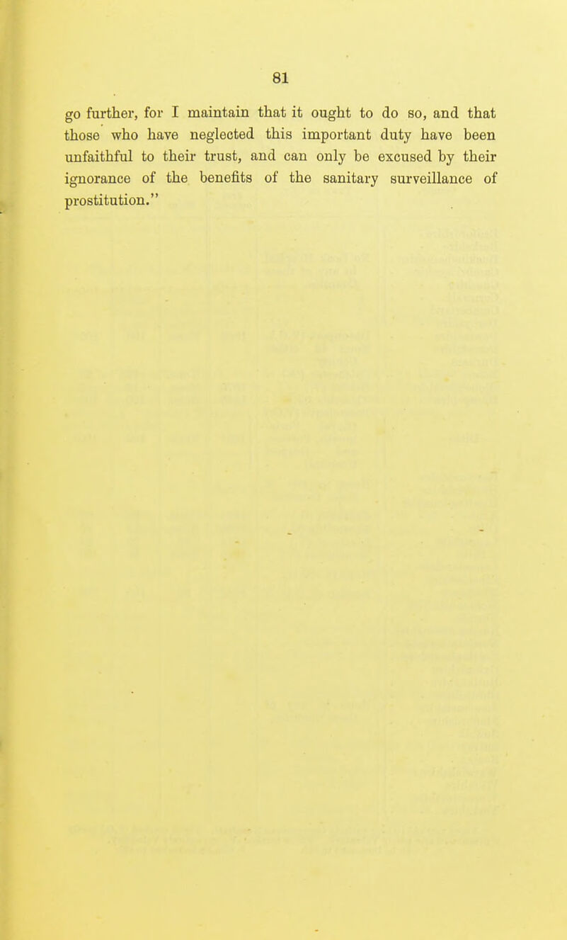 go further, for I maintain that it ought to do so, and that those who have neglected this important duty have been unfaithful to their trust, and can only be excused by their ignorance of the benefits of the sanitary surveillance of prostitution.