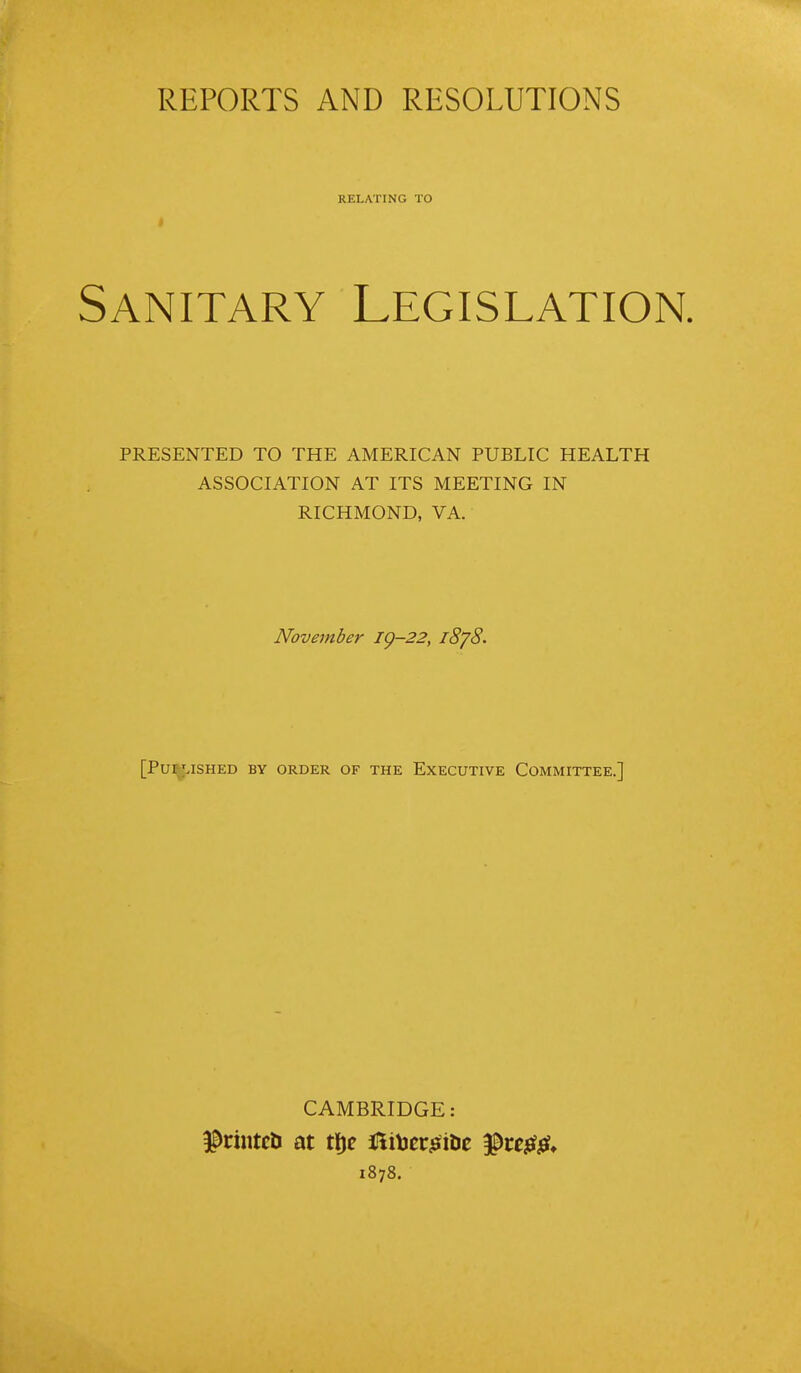 REPORTS AND RESOLUTIONS RELATING TO Sanitary Legislation. PRESENTED TO THE AMERICAN PUBLIC HEALTH ASSOCIATION AT ITS MEETING IN RICHMOND, VA. November ig-22, 1878. [PUIMSHED BY ORDER OF THE EXECUTIVE COMMITTEE.] CAMBRIDGE: $rintc& at tfje fiitoei^iDe $re$& 1878.