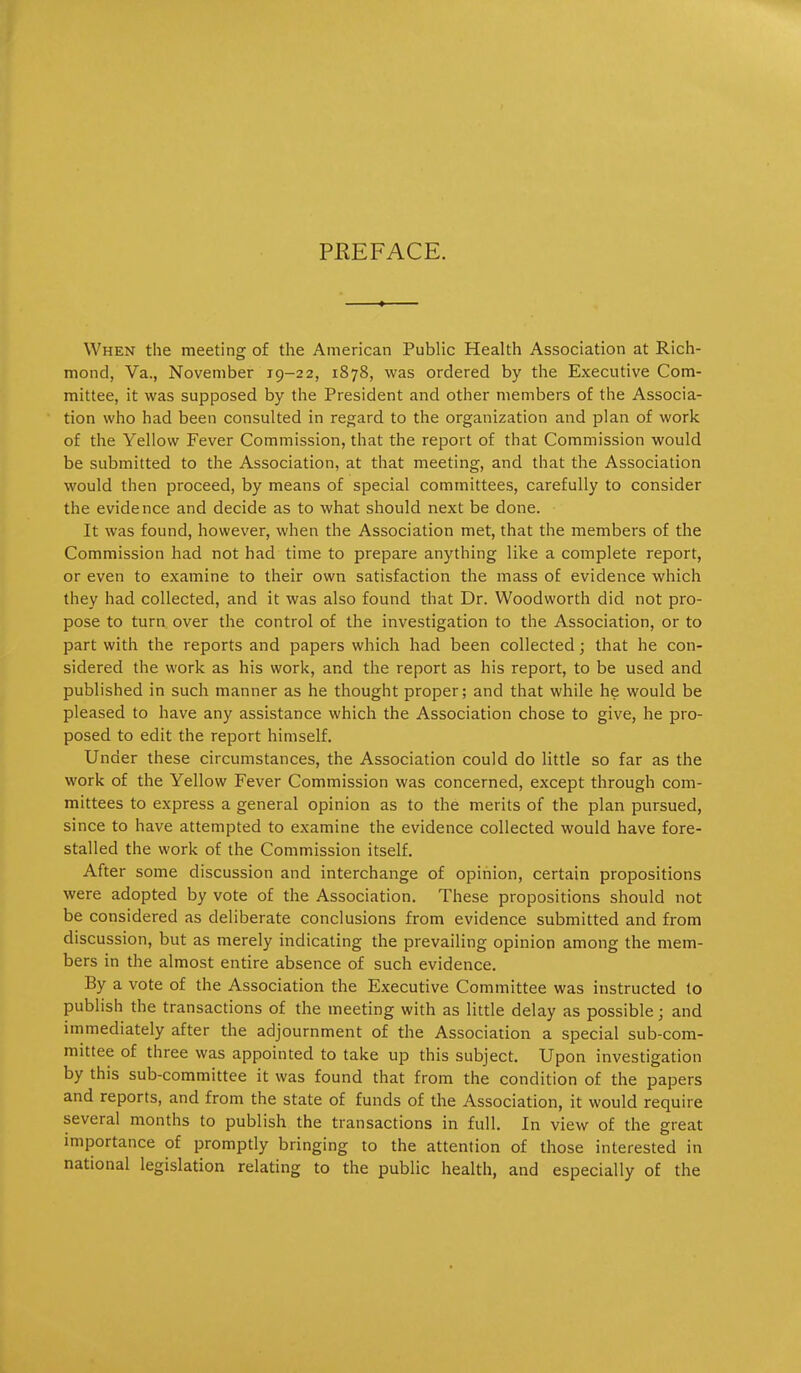 PREFACE. When the meeting of the American Public Health Association at Rich- mond, Va., November 19-22, 1878, was ordered by the Executive Com- mittee, it was supposed by the President and other members of the Associa- tion who had been consulted in regard to the organization and plan of work of the Yellow Fever Commission, that the report of that Commission would be submitted to the Association, at that meeting, and that the Association would then proceed, by means of special committees, carefully to consider the evidence and decide as to what should next be done. It was found, however, when the Association met, that the members of the Commission had not had time to prepare anything like a complete report, or even to examine to their own satisfaction the mass of evidence which they had collected, and it was also found that Dr. Woodworth did not pro- pose to turn over the control of the investigation to the Association, or to part with the reports and papers which had been collected; that he con- sidered the work as his work, and the report as his report, to be used and published in such manner as he thought proper; and that while he would be pleased to have any assistance which the Association chose to give, he pro- posed to edit the report himself. Under these circumstances, the Association could do little so far as the work of the Yellow Fever Commission was concerned, except through com- mittees to express a general opinion as to the merits of the plan pursued, since to have attempted to examine the evidence collected would have fore- stalled the work of the Commission itself. After some discussion and interchange of opinion, certain propositions were adopted by vote of the Association. These propositions should not be considered as deliberate conclusions from evidence submitted and from discussion, but as merely indicating the prevailing opinion among the mem- bers in the almost entire absence of such evidence. By a vote of the Association the Executive Committee was instructed to publish the transactions of the meeting with as little delay as possible; and immediately after the adjournment of the Association a special sub-com- mittee of three was appointed to take up this subject. Upon investigation by this sub-committee it was found that from the condition of the papers and reports, and from the state of funds of the Association, it would require several months to publish the transactions in full. In view of the great importance of promptly bringing to the attention of those interested in national legislation relating to the public health, and especially of the