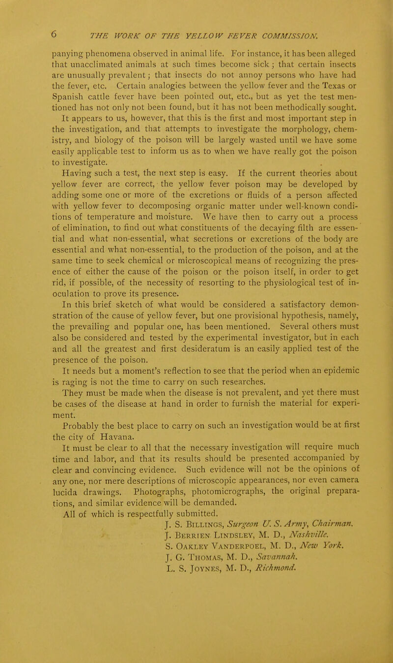 THE WORK OF THE YELLOW FEVER COMMISSION. panying phenomena observed in animal life. For instance, it has been alleged that unacclimated animals at such times become sick; that certain insects are unusually prevalent; that insects do not annoy persons who have had the fever, etc. Certain analogies between the yellow fever and the Texas or Spanish cattle fever have been pointed out, etc., but as yet the test men- tioned has not only not been found, but it has not been methodically sought. It appears to us, however, that this is the first and most important step in the investigation, and that attempts to investigate the morphology, chem- istry, and biology of the poison will be largely wasted until we have some easily applicable test to inform us as to when we have really got the poison to investigate. Having such a test, the next step is easy. If the current theories about yellow fever are correct, the yellow fever poison may be developed by adding some one or more of the excretions or fluids of a person affected with yellow fever to decomposing organic matter under well-known condi- tions of temperature and moisture. We have then to carry out a process of elimination, to find out what constituents of the decaying filth are essen- tial and what non-essential, what secretions or excretions of the body are essential and what non-essential, to the production of the poison, and at the same time to seek chemical or microscopical means of recognizing the pres- ence of either the cause of the poison or the poison itself, in order to get rid, if possible, of the necessity of resorting to the physiological test of in- oculation to prove its presence. In this brief sketch of what would be considered a satisfactory demon- stration of the cause of yellow fever, but one provisional hypothesis, namely, the prevailing and popular one, has been mentioned. Several others must also be considered and tested by the experimental investigator, but in each and all the greatest and first desideratum is an easily applied test of the presence of the poison. It needs but a moment's reflection to see that the period when an epidemic is raging is not the time to carry on such researches. They must be made when the disease is not prevalent, and yet there must be cases of the disease at hand in order to furnish the material for experi- ment. Probably the best place to carry on such an investigation would be at first the city of Havana. It must be clear to all that the necessary investigation will require much time and labor, and that its results should be presented accompanied by clear and convincing evidence. Such evidence will not be the opinions of any one, nor mere descriptions of microscopic appearances, nor even camera lucida drawings. Photographs, photomicrographs, the original prepara- tions, and similar evidence will be demanded. All of which is respectfully submitted. J. S. Billings, Surgeon U. S. Army, Chairman. J. Berrien Lindsley, M. D., Nashville. S. Oakley Vanderpoel, M. D., New York. J. G. Thomas, M. D., Savannah. L. S. Joynes, M. D., Richmond.