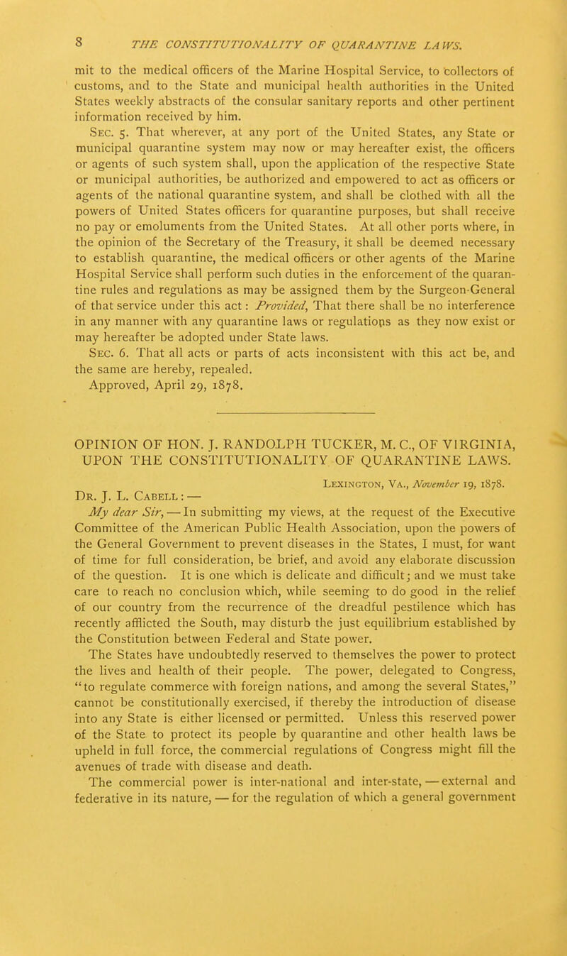 mit to the medical officers of the Marine Hospital Service, to collectors of customs, and to the State and municipal health authorities in the United States weekly abstracts of the consular sanitary reports and other pertinent information received by him. Sec. 5. That wherever, at any port of the United States, any State or municipal quarantine system may now or may hereafter exist, the officers or agents of such system shall, upon the application of the respective State or municipal authorities, be authorized and empowered to act as officers or agents of the national quarantine system, and shall be clothed with all the powers of United States officers for quarantine purposes, but shall receive no pay or emoluments from the United States. At all other ports where, in the opinion of the Secretary of the Treasury, it shall be deemed necessary to establish quarantine, the medical officers or other agents of the Marine Hospital Service shall perform such duties in the enforcement of the quaran- tine rules and regulations as may be assigned them by the Surgeon-General of that service under this act: Provided, That there shall be no interference in any manner with any quarantine laws or regulations as they now exist or may hereafter be adopted under State laws. Sec. 6. That all acts or parts of acts inconsistent with this act be, and the same are hereby, repealed. Approved, April 29, 1878. OPINION OF HON. J. RANDOLPH TUCKER, M. C, OF VIRGINIA, UPON THE CONSTITUTIONALITY OF QUARANTINE LAWS. Lexington, Va., November 19, 1878. Dr. J. L. Cabell : — My dear Sir, — In submitting my views, at the request of the Executive Committee of the American Public Health Association, upon the powers of the General Government to prevent diseases in the States, I must, for want of time for full consideration, be brief, and avoid any elaborate discussion of the question. It is one which is delicate and difficult; and we must take care to reach no conclusion which, while seeming to do good in the relief of our country from the recurrence of the dreadful pestilence which has recently afflicted the South, may disturb the just equilibrium established by the Constitution between Federal and State power. The States have undoubtedly reserved to themselves the power to protect the lives and health of their people. The power, delegated to Congress, to regulate commerce with foreign nations, and among the several States, cannot be constitutionally exercised, if thereby the introduction of disease into any State is either licensed or permitted. Unless this reserved power of the State to protect its people by quarantine and other health laws be upheld in full force, the commercial regulations of Congress might fill the avenues of trade with disease and death. The commercial power is inter-national and inter-state,—external and federative in its nature, — for the regulation of which a general government