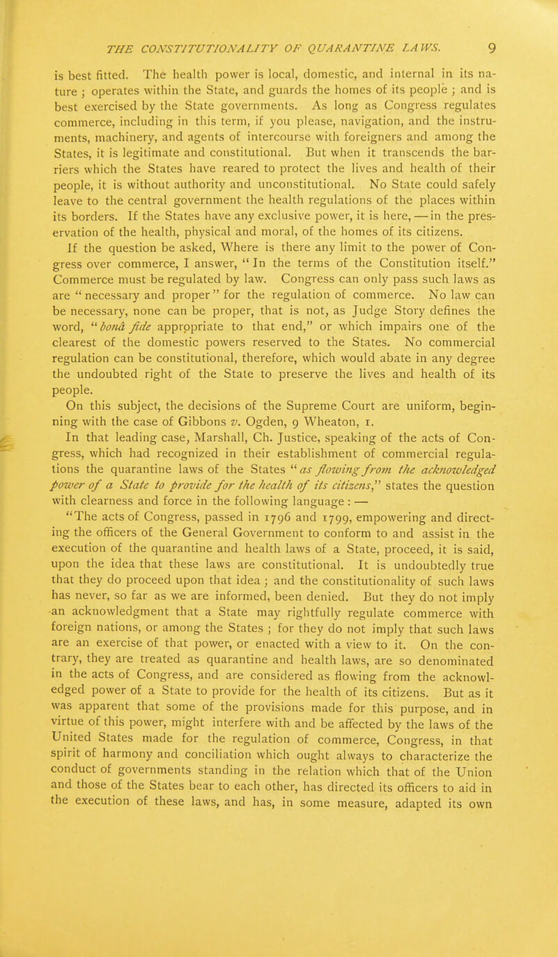 is best fitted. The health power is local, domestic, and internal in its na- ture ; operates within the State, and guards the homes of its people ; and is best exercised by the State governments. As long as Congress regulates commerce, including in this term, if you please, navigation, and the instru- ments, machinery, and agents of intercourse with foreigners and among the States, it is legitimate and constitutional. But when it transcends the bar- riers which the States have reared to protect the lives and health of their people, it is without authority and unconstitutional. No State could safely leave to the central government the health regulations of the places within its borders. If the States have any exclusive power, it is here, — in the pres- ervation of the health, physical and moral, of the homes of its citizens. If the question be asked, Where is there any limit to the power of Con- gress over commerce, I answer,  In the terms of the Constitution itself. Commerce must be regulated by law. Congress can only pass such laws as are  necessary and proper  for the regulation of commerce. No law can be necessary, none can be proper, that is not, as Judge Story defines the word,  bond fide appropriate to that end, or which impairs one of the clearest of the domestic powers reserved to the States. No commercial regulation can be constitutional, therefore, which would abate in any degree the undoubted right of the State to preserve the lives and health of its people. On this subject, the decisions of the Supreme Court are uniform, begin- ning with the case of Gibbons v. Ogden, 9 Wheaton, 1. In that leading case, Marshall, Ch. Justice, speaking of the acts of Con- gress, which had recognized in their establishment of commercial regula- tions the quarantine laws of the States  as flowitig from the acknowledged power of a State to provide for the health of its citizens states the question with clearness and force in the following language : — The acts of Congress, passed in 1796 and 1799, empowering and direct- ing the officers of the General Government to conform to and assist in the execution of the quarantine and health laws of a State, proceed, it is said, upon the idea that these laws are constitutional. It is undoubtedly true that they do proceed upon that idea; and the constitutionality of such laws has never, so far as we are informed, been denied. But they do not imply ■an acknowledgment that a State may rightfully regulate commerce with foreign nations, or among the States ; for they do not imply that such laws are an exercise of that power, or enacted with a view to it. On the con- trary, they are treated as quarantine and health laws, are so denominated in the acts of Congress, and are considered as flowing from the acknowl- edged power of a State to provide for the health of its citizens. But as it was apparent that some of the provisions made for this purpose, and in virtue of this power, might interfere with and be affected by the laws of the United States made for the regulation of commerce, Congress, in that spirit of harmony and conciliation which ought always to characterize the conduct of governments standing in the relation which that of the Union and those of the States bear to each other, has directed its officers to aid in the execution of these laws, and has, in some measure, adapted its own