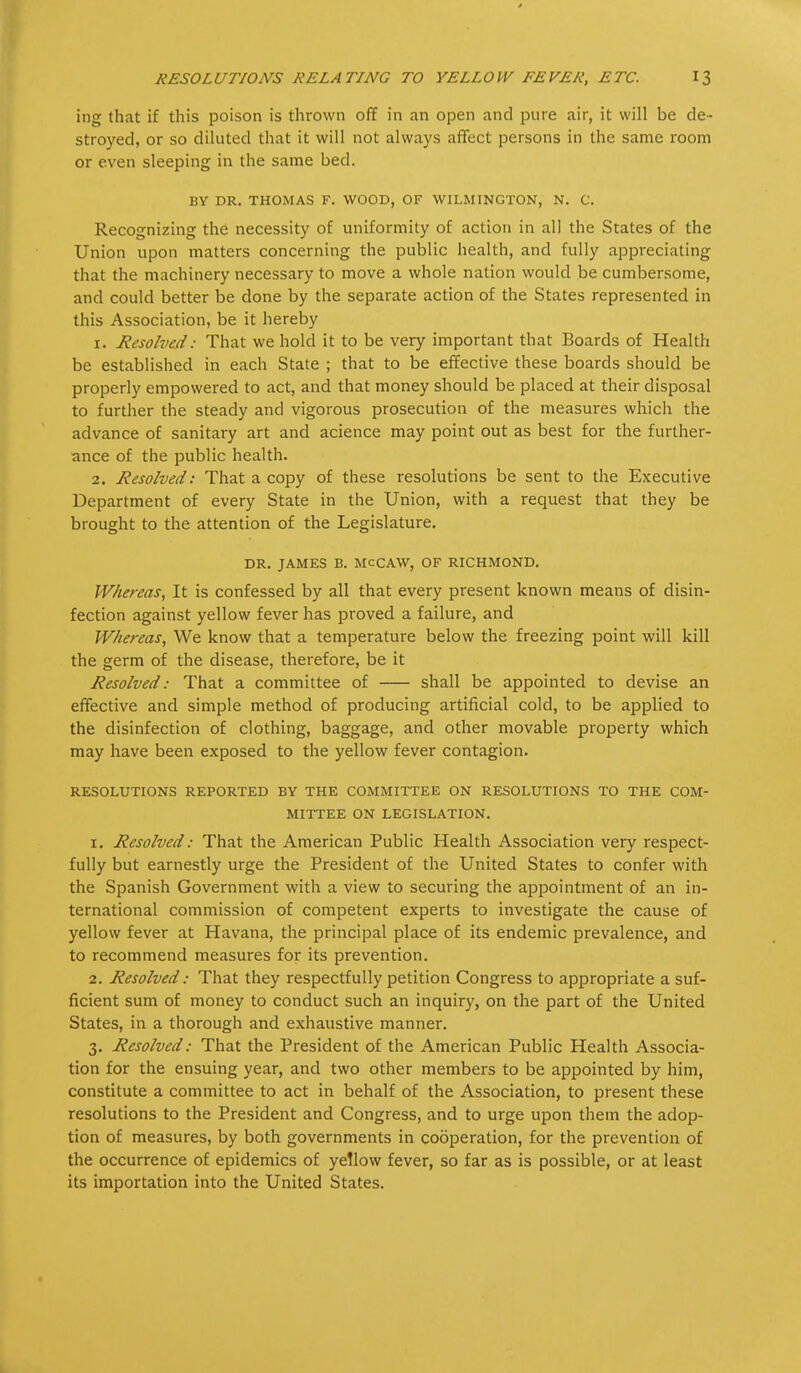 ing that if this poison is thrown off in an open and pure air, it will be de- stroyed, or so diluted that it will not always affect persons in the same room or even sleeping in the same bed. BY DR. THOMAS F. WOOD, OF WILMINGTON, N. C. Recognizing the necessity of uniformity of action in all the States of the Union upon matters concerning the public health, and fully appreciating that the machinery necessary to move a whole nation would be cumbersome, and could better be done by the separate action of the States represented in this Association, be it hereby 1. Resolved: That we hold it to be very important that Boards of Health be established in each State ; that to be effective these boards should be properly empowered to act, and that money should be placed at their disposal to further the steady and vigorous prosecution of the measures which the advance of sanitary art and acience may point out as best for the further- ance of the public health. 2. Resolved: That a copy of these resolutions be sent to the Executive Department of every State in the Union, with a request that they be brought to the attention of the Legislature. DR. JAMES B. MCCAW, OF RICHMOND. Whereas, It is confessed by all that every present known means of disin- fection against yellow fever has proved a failure, and Whereas, We know that a temperature below the freezing point will kill the germ of the disease, therefore, be it Resolved: That a committee of shall be appointed to devise an effective and simple method of producing artificial cold, to be applied to the disinfection of clothing, baggage, and other movable property which may have been exposed to the yellow fever contagion. RESOLUTIONS REPORTED BY THE COMMITTEE ON RESOLUTIONS TO THE COM- MITTEE ON LEGISLATION. 1. Resolved: That the American Public Health Association very respect- fully but earnestly urge the President of the United States to confer with the Spanish Government with a view to securing the appointment of an in- ternational commission of competent experts to investigate the cause of yellow fever at Havana, the principal place of its endemic prevalence, and to recommend measures for its prevention. 2. Resolved: That they respectfully petition Congress to appropriate a suf- ficient sum of money to conduct such an inquiry, on the part of the United States, in a thorough and exhaustive manner. 3. Resolved: That the President of the American Public Health Associa- tion for the ensuing year, and two other members to be appointed by him, constitute a committee to act in behalf of the Association, to present these resolutions to the President and Congress, and to urge upon them the adop- tion of measures, by both governments in cooperation, for the prevention of the occurrence of epidemics of yeTlow fever, so far as is possible, or at least its importation into the United States.