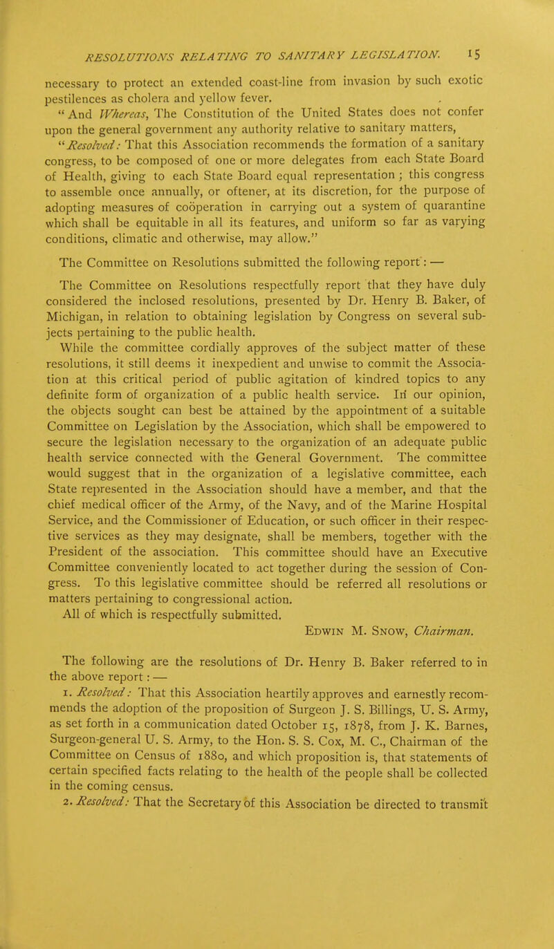 necessary to protect an extended coast-line from invasion by such exotic pestilences as cholera and yellow fever.  And Whereas, The Constitution of the United States does not confer upon the general government any authority relative to sanitary matters, Resolved: That this Association recommends the formation of a sanitary congress, to be composed of one or more delegates from each State Board of Health, giving to each State Board equal representation ; this congress to assemble once annually, or oftener, at its discretion, for the purpose of adopting measures of cooperation in carrying out a system of quarantine which shall be equitable in all its features, and uniform so far as varying conditions, climatic and otherwise, may allow. The Committee on Resolutions submitted the following report: — The Committee on Resolutions respectfully report that they have duly considered the inclosed resolutions, presented by Dr. Henry B. Baker, of Michigan, in relation to obtaining legislation by Congress on several sub- jects pertaining to the public health. While the committee cordially approves of the subject matter of these resolutions, it still deems it inexpedient and unwise to commit the Associa- tion at this critical period of public agitation of kindred topics to any definite form of organization of a public health service. In our opinion, the objects sought can best be attained by the appointment of a suitable Committee on Legislation by the Association, which shall be empowered to secure the legislation necessary to the organization of an adequate public health service connected with the General Government. The committee would suggest that in the organization of a legislative committee, each State represented in the Association should have a member, and that the chief medical officer of the Army, of the Navy, and of the Marine Hospital Service, and the Commissioner of Education, or such officer in their respec- tive services as they may designate, shall be members, together with the President of the association. This committee should have an Executive Committee conveniently located to act together during the session of Con- gress. To this legislative committee should be referred all resolutions or matters pertaining to congressional action. All of which is respectfully submitted. Edwin M. Snow, Chairman. The following are the resolutions of Dr. Henry B. Baker referred to in the above report: — 1. Resolved: That this Association heartily approves and earnestly recom- mends the adoption of the proposition of Surgeon J. S. Billings, U. S. Army, as set forth in a communication dated October 15, 1878, from J. K. Barnes, Surgeon-general U. S. Army, to the Hon. S. S. Cox, M. C, Chairman of the Committee on Census of 1880, and which proposition is, that statements of certain specified facts relating to the health of the people shall be collected in the coming census. 2. Resolved: That the Secretary of this Association be directed to transmit.