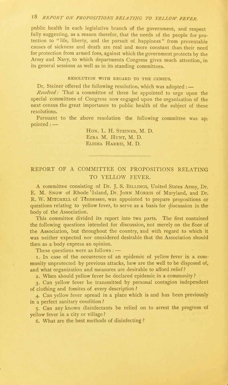 public health in each legislative branch of the government, and respect fully suggesting, as a reason therefor, that the needs of the people for pro- tection to life, liberty, and the pursuit of happiness from preventable causes of sickness and death are real and more constant than their need for protection from armed foes, against which the government protects by the Army and Navy, to which departments Congress gives much attention, in its general sessions as well as in its standing committees. RESOLUTION WITH REGARD TO THE CENSUS. Dr. Steiner offered the following resolution, which was adopted : — Resolved: That a committee of three be appointed to urge upon the special committees of Congress now engaged upon the organization of the next census the great importance to public health of the subject of these resolutions. Pursuant to the above resolution the following committee was apr pointed: — Hon. L. H. Steiner, M. D. Ezra M. Hunt, M. D. Elisha Harris, M. D. REPORT OF A COMMITTEE ON PROPOSITIONS RELATING TO YELLOW FEVER. A committee consisting of Dr. J. S. Billings, United States Army, Dr. E. M. Snow of Rhode 'Island, Dr. John Morris of Maryland, and Dr. R. W. Mitchell of Tennessee, was appointed to prepare propositions or questions relating to yellow fever, to serve as a basis for discussion in the body of the Association. This committee divided its report into two parts. The first contained the following questions intended for discussion, not merely on the floor of the Association, but throughout the country, and with regard to which it was neither expected nor considered desirable that the Association should then as a body express an opinion. These questions were as follows : — 1. In case of the occurrence of an epidemic of yellow fever in a com- munity unprotected by previous attacks, how are the well to be disposed of, and what organization and measures are desirable to afford relief ? 2. When should yellow fever be declared epidemic in a community? 3. Can yellow fever be transmitted by personal contagion independent of clothing and fomites of every description ? 4. Can yellow fever spread in a place which is and has been previously in a perfect sanitary condition ? 5. Can any known disinfectants be relied on to arrest the progress of yellow fever in a city or village ? 6. What are the best methods of disinfecting ?