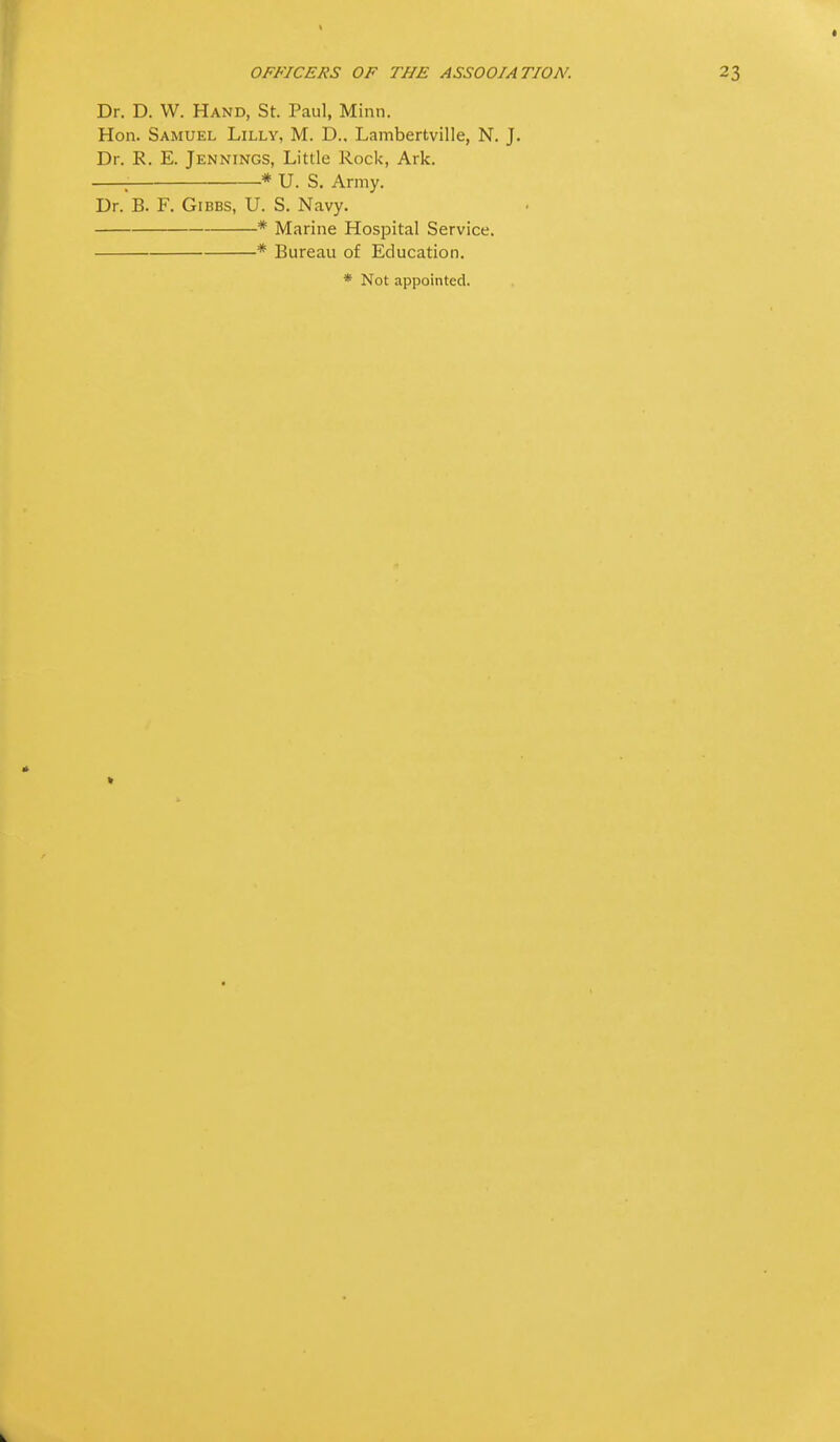 Dr. D. W. Hand, St. Paul, Minn. Hon. Samuel Lilly, M. D., Lambertville, N. J. Dr. R. E. Jennings, Little Rock, Ark. ; * U. S. Army. Dr. B. F. Gibbs, U. S. Navy. * Marine Hospital Service. * Bureau of Education. * Not appointed.