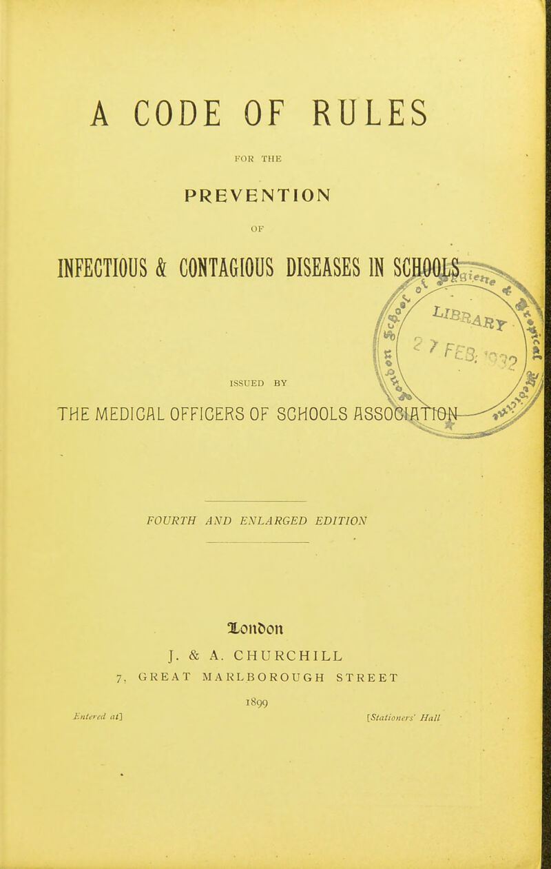 A CODE OF RULES KOR THE PREVENTION OK INFECTIOUS Sl CONTAGIOUS DISEASES IN SC. ISSUED BY THE MEDICAL OFFICERS OF SCHOOLS ASSOCm FOURTH AND ENLARGED EDITION Xon&on J. & A. CHURCHILL 7, GREAT MARLBOROUGH STREET 1899 liiiUrcd <!/] {Staiioil.Ts' Hall