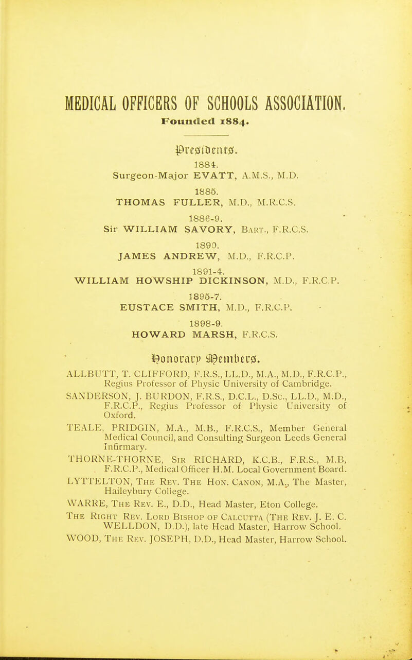 MEDICAL OFFICERS OF SCHOOLS ASSOCIATION. Founded 1884. ^l'C!3ltieilt0. 1384. Surgeon-Major EVATT, A.M.S., M.D. 1885. THOMAS FULLER, M.D., M.R.C.S. 1888-9. Sir WILLIAM SAVORY, Bart., F.R.C.S. 1890. JAMES ANDREW, M.D., F.R.C.P. 1S91-4-. WILLIAM HOWSHIP DICKINSON, M.D., F.R.C.P. 1895-7. EUSTACE SMITH, M.D., F.R.C.P. 1898-9. HOWARD MARSH, F.R.C.S. ALLBUTT, T. CLIFFORD, F.R.S., LL.D., M.A., M.D., F.R.C.P., Regius Professor of Physic University of Cambridge. SANDERSON, J. BURDON, F.R.S., D.C.L., D.Sc, LL.D., M.D., F.R.C.P., Regius Professor of Phvsic University of Oxford. TEALE, PRIDGIN, M.A., M.B., F.R.C.S., Member General Medical Council, and Consulting Surgeon Leeds General Infirmary. THORNE-THORNE, Sir RICHARD, K.C.B., F.R.S., M.B, F.R.C.P., Medical Ofiicer H.M. Local Government Board. LYTTELTON, The Rev. The Hon. Canon, M.A., The Master, Hailcybur}' Coliege. WARRE, The Rev. E., D.D., Head Master, Eton College. The Right Rev. Lord Bishop of Calcutta (The Rev. J. E. C. WELLDON, D.D.), late Head Master, Harrow School. WOOD, The Rkv. JOSEPH, D.D., Head Master, Harrow School.