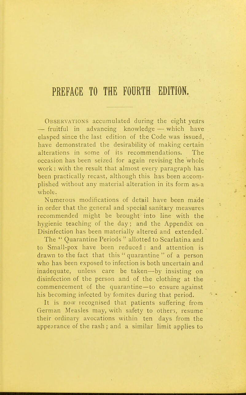 Observations accumulated during the eight years — fruitful in advancing knowledge — which have clasped since the last edition of the Code was issued, have demonstrated the desirability of making certain alterations in some of its recommendations. The occasion has been seized for again revising the whole work : with the result that almost every paragraph has been practically recast, although this has been accom- plished without any material alteration in its form as-a whole. Numerous modifications of detail have been made in order that the general and special sanitary measures recommended might be brought into line with the hygienic teaching of the day; and the Appendix on Disinfection has been materially altered and extended. The  Quarantine Periods  allotted to Scarlatina and to Small-pox have been reduced : and attention is drawn to the fact that this  quarantine  of a person who has been exposed to infection is both uncertain and inadequate, unless care be taken—by insisting on disinfection of the person and of the clothing at the commencement of the quarantine—to ensure against his becoming infected by fomites during that period. It is now recognised that patients suffering from German Measles may, with safety to others, resume their ordinar)' avocations within ten days from the appearance of the rash ; and a similar limit applies to