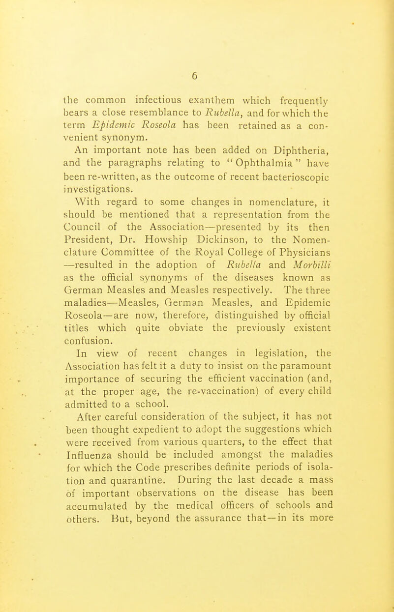 the common infectious exanthem which frequently bears a close resemblance to Rubella, and for which the term Epidemic Roseola has been retained as a con- venient synonym. An important note has been added on Diphtheria, and the paragraphs relating to  Ophthalmia  have been re-written, as the outcome of recent bacterioscopic investigations. With regard to some changes in nomenclature, it should be mentioned that a representation from the Council of the Association—presented by its then President, Dr. Howship Dickinson, to the Nomen- clature Committee of the Royal College of Physicians —resulted in the adoption of Rubella and Morbilli as the official synonyms of the diseases known as German Measles and Measles respectively. The three maladies—Measles, German Measles, and Epidemic Roseola—are now, therefore, distinguished by official titles which quite obviate the previously existent confusion. In view of recent changes in legislation, the Association has felt it a duty to insist on the paramount importance of securing the efficient vaccination (and, at the proper age, the re-vaccination) of every child admitted to a school. After careful consideration of the subject, it has not been thought expedient to adopt the suggestions which were received from various quarters, to the effect that Influenza should be included amongst the maladies for which the Code prescribes definite periods of isola- tion and quarantine. During the last decade a mass of important observations on the disease has been accumulated by the medical officers of schools and others. But, beyond the assurance that —in its more