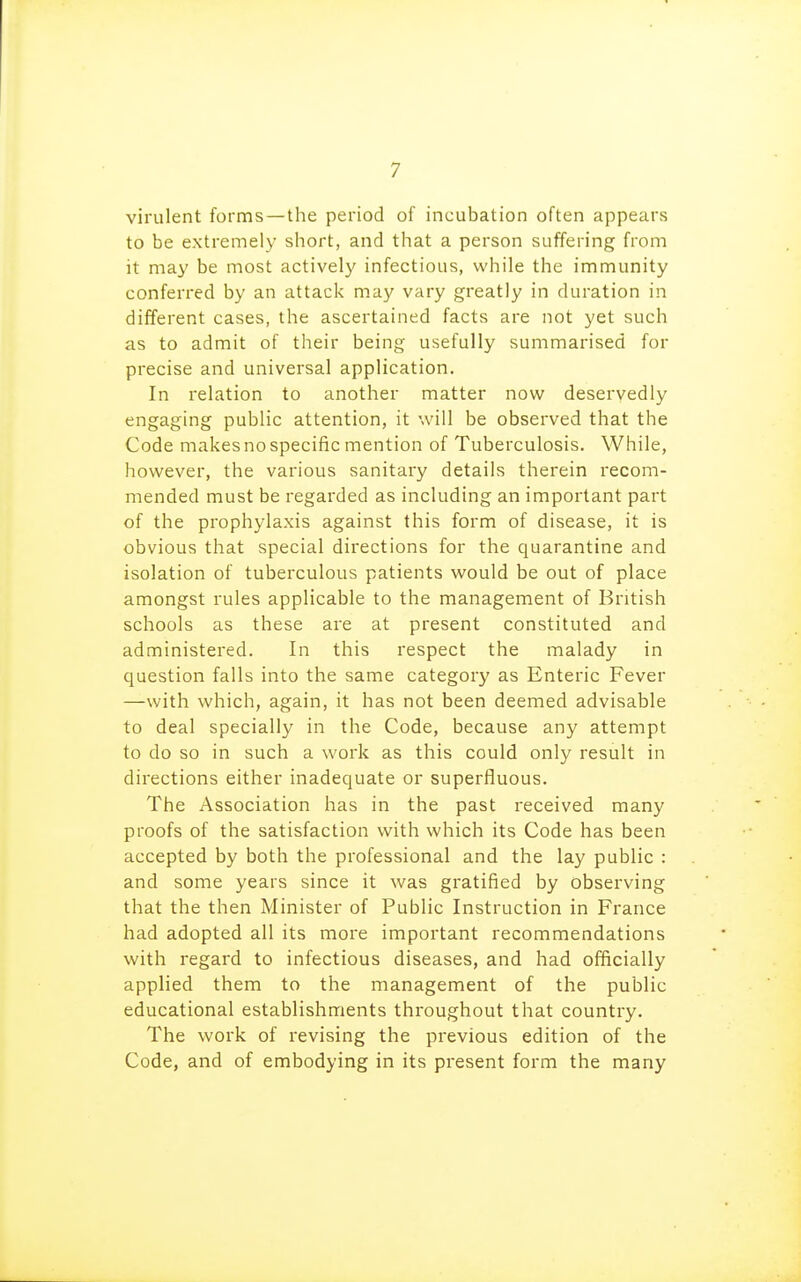 virulent forms—the period of incubation often appears to be extremely short, and that a person suffering from it may be most activel}' infectious, while the immunity conferred by an attack may vary greatly in duration in different cases, the ascertained facts are not yet such as to admit of their being usefully summarised for precise and universal application. In relation to another matter now deservedly engaging public attention, it will be observed that the Code makes no specific mention of Tuberculosis. While, however, the various sanitary details therein recom- mended must be regarded as including an important part of the prophylaxis against this form of disease, it is obvious that special directions for the quarantine and isolation of tuberculous patients would be out of place amongst rules applicable to the management of British schools as these are at present constituted and administered. In this respect the malady in question falls into the same category as Enteric Fever —with which, again, it has not been deemed advisable to deal specially in the Code, because any attempt to do so in such a work as this could only result in directions either inadequate or superfluous. The Association has in the past received many proofs of the satisfaction with which its Code has been accepted by both the professional and the lay public : and some years since it was gratified by observing that the then Minister of Public Instruction in France had adopted all its more important recommendations with regard to infectious diseases, and had officially applied them to the management of the public educational establishments throughout that country. The work of revising the previous edition of the Code, and of embodying in its present form the many