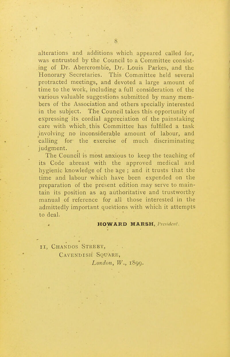 alterations and additions which appeared called for, was entrusted by the Council to a Committee consist- ing of Dr. Abercrombie, Dr. Louis Parkes, and the Honorary Secretaries. This Committee held several protracted meetings, and devoted a large amount of time to the work, including a full consideration of the various valuable suggestions submitted by many mem- bers of the Association and others specially interested in the subject. The Council takes this opportunity of expressing its cordial appreciation of the painstaking care with which, this Committee has fulfilled a task mvolving no inconsiderable amount of labour, and calling for the exercise of much discriminating judgment. The Council is most anxious to keep the teaching of its Code abreast with the approved medical and hygienic knowledge of the 'age ; and it trusts that the time and labour which have been expended on the preparation of the present edition may serve to main- tain its position as an authoritative and trustworthy manual of reference for all those interested in the admittedl}^ important questions with which it attempts to deal. HOWARD MAB-SH, President. II, Chandos Street, Cavendish Sq-uAre, Loudon, W., i8gg.