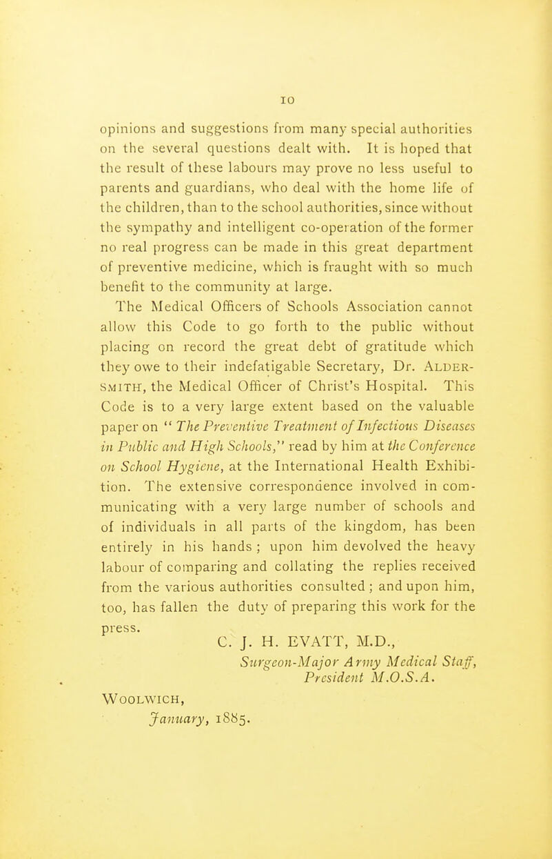 opinions and suggestions from many special authorities on the several questions dealt with. It is hoped that the result of these labours may prove no less useful to parents and guardians, who deal with the home life of the children, than to the school authorities, since without the sympathy and intelligent co-opei ation of the former no real progress can be made in this great department of preventive medicine, which is fraught with so much benefit to the community at large. The Medical Officers of Schools Association cannot allow this Code to go forth to the public without placing on record the great debt of gratitude which they owe to their indefatigable Secretary, Dr. Alder- smith, the Medical Officer of Christ's Hospital. This Code is to a very large extent based on the valuable paper on  The Preventive Treatment of Infectious Diseases in Public and High Schools, read by him at the Conference on School Hygiene, at the International Health Exhibi- tion. The extensive correspondence involved in com- municating with a very large number of schools and of individuals in all parts of the kingdom, has been entirely in his hands ; upon him devolved the heavy labour of comparing and collating the replies received from the various authorities consulted; and upon him, too, has fallen the duty of preparing this work for the press* C. J. H. EVATT, M.D., Siirgeon-Major Army Medical Staff, President M.O.S.A. Woolwich, January, 1885.