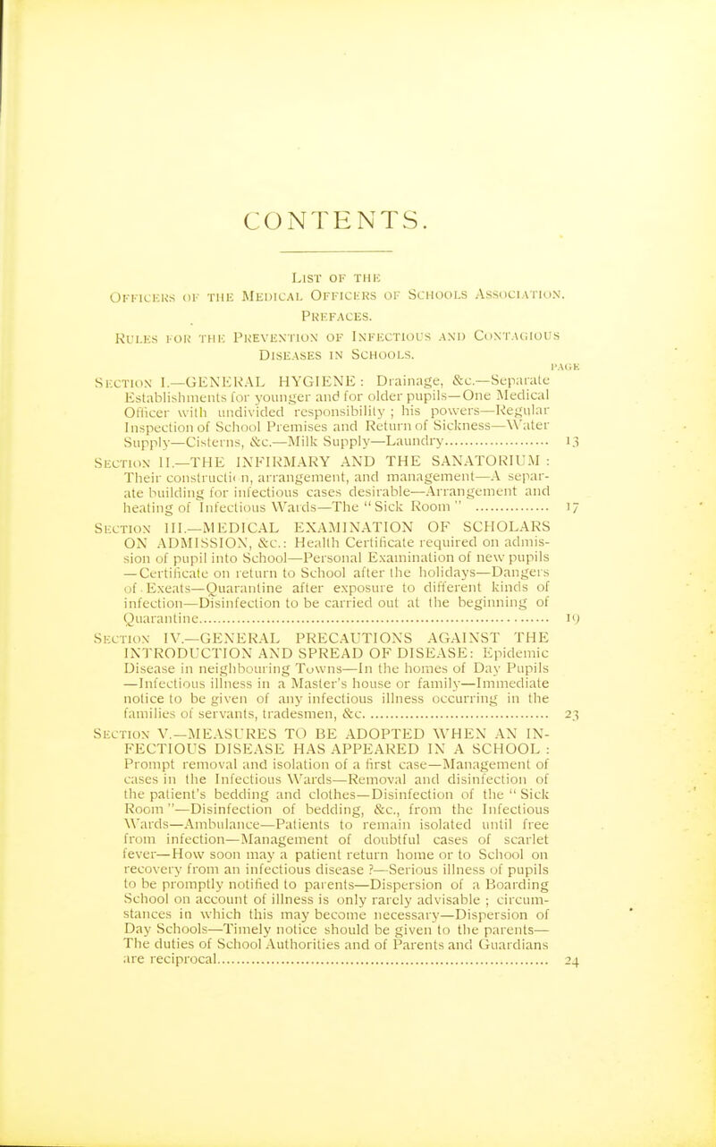 CONTENTS. List of thic Okkickks ok the Medicai. Officers of Schools Association'. Prefaces. Rules for the Prevention of Inffxtiocs and Contacious Diseases in Schools. i'AC.K Section I.—GENERAL HYGIENE: Drainage, &c.—Separate Establishments tor younger and for older pupils—One Medical Officer with undivided responsibility ; his powers—Regular Inspection of School Premises and Return of Sickness—Water Supply—Cisterns, Sc.—Milk Supply—Laundry 1.3 Section II.—THE INFIRMARY AND THE SANATORIUM : Their constnictic n, arrangement, and management—A separ- ate building for infectious cases desirable—Arrangement and heating of infectious Wards—The  Sick Room 17 Section III.—MEDICAL EXAMINATION OF SCHOLARS ON ADMISSION, &-c.: Health Certificate required on admis- sion of pupil into School—Personal E.xamination of new pupils — Certificate on return to School after the holidays—Dangers of Exeats—Quarantine after exposure to different kinds of infection—Disinfection to be carried out at the beginning of Quarantine ly Section IV.—GENERAL PRECAUTIONS AGAINST THE INTRODUCTION AND SPREAD OF DISEASE: Epidemic Disease in nei.ghbouring Tuwns—In the homes of Day Pupils —Infectious illness in a Master's house or family—Immediate notice to be given of anj' infectious illness occurring in the families of servants, tradesmen, &c 23 Section V.—1\IEAST'RES TO BE ADOPTED WHEN AN IN- FECTIOUS DISEASE HAS APPEARED IN A SCHOOL : Prompt removal and isolation of a first case—Management of cases in the Infectious Wards—Removal and disinfection of the patient's bedding and clothes—Disinfection of the  Sick Room —Disinfection of bedding, &c., from the Infectious Wards—Ambulance—Patients to remain isolated until free from infection—Management of doubtful cases of scarlet fever—How soon may a patient return home or to School on recovery from an infectious disease ?—Serious illness of pupils to be promptly notified to pai ents—Dispersion of a Boarding School on account of illness is only rarely advisable ; circum- stances in which this may become necessary—Dispersion of Day Schools—Timely notice should be given to the parents— The duties of School Authorities and of Parents and Guardians are reciprocal 24