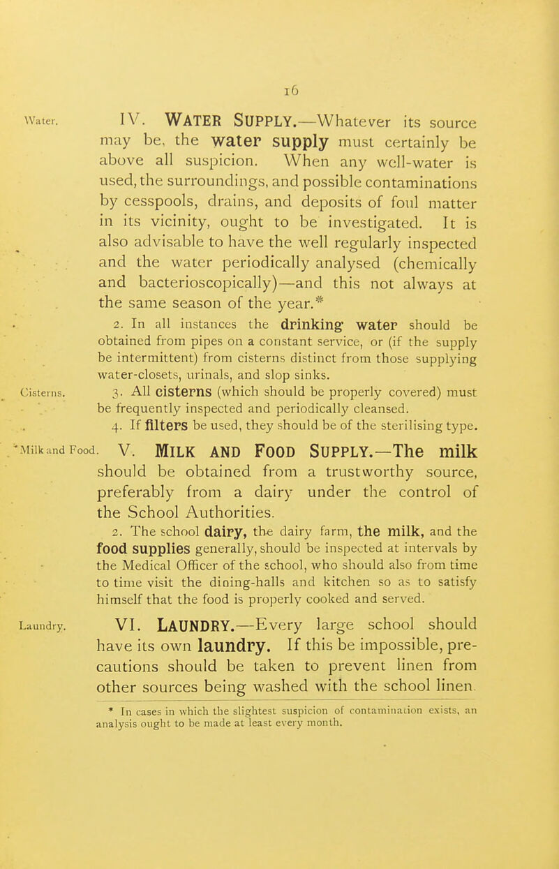 Water. IV. WATER SUPPLY.—Whatever its source may be, the water supply must certainly be above all suspicion. When any well-water is used, the surroundings, and possible contaminations by cesspools, drains, and deposits of foul matter in its vicinity, ought to be investigated. It is also advisable to have the well regularly inspected and the water periodically analysed (chemically and bacterioscopically)—and this not always at the same season of the year.* 2. In all instances the drinking water should be obtained from pipes on a constant service, or (if the supply be intermittent) from cisterns distinct from those supplying water-closets, urinals, and slop sinks. Cisterns. 3- All cistems (which should be properly covered) must be frequently inspected and periodically cleansed. 4. If filters be used, they should be of the sterilising type. /MilkandFood. V. MiLK AND FooD Supply.—The milk should be obtained from a trustworthy source, preferably from a dairy under the control of the School Authorities. 2. The school dairy, the dairy farm, the milk, and the food supplies generally, should be inspected at intervals by the Medical Officer of the school, who should also from time to time visit the dining-halls and kitchen so as to satisfy himself that the food is properly cooked and served. Laundry. VI, LAUNDRY.—Every large school should have its own laundry. If this be impossible, pre- cautions should be taken to prevent linen from other sources being washed with the school linen. * In cases in which the slightest suspicion of contamination exists, an analysis ought to be made at least every month.