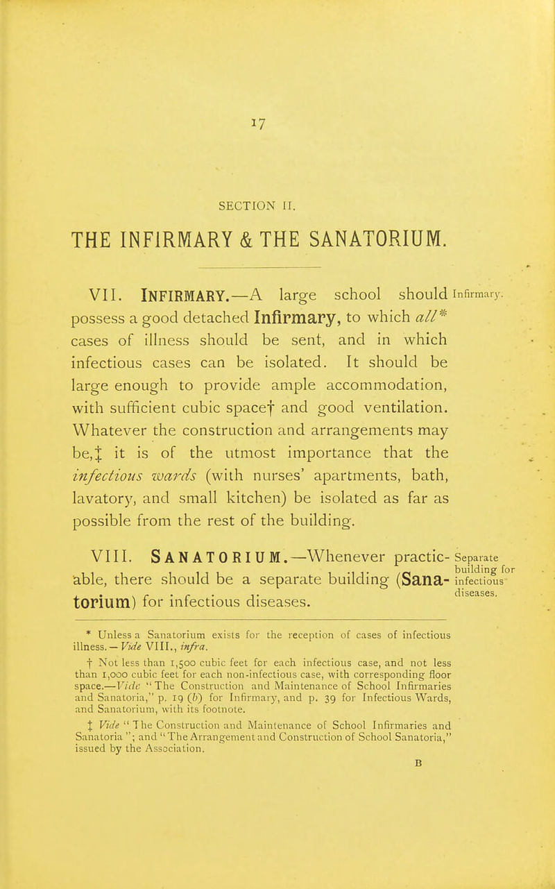 SECTION 11. THE INFIRMARY & THE SANATORIUM. VII. Infirmary. A large school should infirmary. possess a good detached Infirmary, to which cases of illness should be sent, and in which infectious cases can be isolated. It should be large enough to provide ample accommodation, with sufficient cubic spacef and good ventilation. Whatever the construction and arrangements may- be,;]; it is of the utmost importance that the infectious ivards (with nurses' apartments, bath, lavatory, and small kitchen) be isolated as far as possible from the rest of the building. VIII. Sanatorium.—Whenever practic-s eparate 1111 1 M 1 /o building for able, there should be a separate buildmg (Sana- infectious- , , . ^ . f . 1. diseases. torium) tor mtectious diseases. * Unless a Sanatorium exists for the reception of cases of infectious illness. — Fi</« VIII., infra. f Not less than 1,500 cubic feet for each infectious case, and not less than 1,000 cubic feet for each non-infectious case, with corresponding floor space.—Vide The Construction and Maintenance of School Infirmaries and Sanatoria, p. ig (/j) for Infirmarj-, and p. 39 for Infectious Wards, and Sanatorium, with its footnote. \ Vide  The Construction and Maintenance of School Infirmaries and Sanatoria ; and  The Arrangement and Construction of School Sanatoria, issued by the Association. B