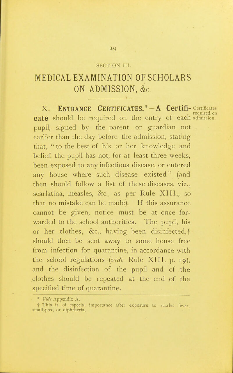 SECTION III. MEDICAL EXAMINATION OF SCHOLARS ON ADMISSION, &c. X. Entrance Certificates.*—A Certifi-certificates required on cate should be required on the entry cf each admission, pupil, signed by the parent or guardian not earlier than the day before the admission, stating that,  to the best of his or her knowledge and belief, the pupil has not, for at least three weeks, been exposed to any infectious disease, or entered any house where such disease existed (and then should follow a list of these diseases, viz., scarlatina, measles, &c., as per Rule XIII., so that no mistake can be made). If this assurance cannot be given, notice must be at once for- warded to the school authorities. The pupil, his or her clothes, &c., having been disinfected,! should then be sent away to some house free from infection for quarantine, in accordance with the school regulations {vide Rule XIII. p. 19), and the disinfection of the pupil and of the clothes should be repeated at the end of the specified time of quarantine. * Vide Appendix A. f This is of especial importance after exposure to scarlet fever, small-pox, or diphtheria.