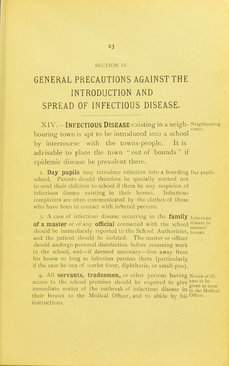 SECTION IV. GENERAL PRECAUTIONS AGAINST THE INTRODUCTION AND SPREAD OF INFECTIOUS DISEASE. XIV.—Infectious Disease existing in a neiarh- Neighbouring . ^ towns. boLiring town is apt to be introduced into a school by intercourse with the towns-people. It is advisable to place the town  out of bounds  if epidemic disease be prevalent there. 2. Day pupils may introduce infection into a boarding Day pupils, school. Parents should therefore be specially warned not • to send their children to school if there be any suspicion of infectious disease existing in their homes. Infectious complaints are often communicated by the clothes of those who have been in contact with infected persons. 3. A case of infectious disease occurring in the family infectious of a master or of any official connected with the school disease in nitisters should be immediately reported to the School Authorities, houses, and the patient should be isolated. The master or officer , should undergo personal disinfection before resuming work in the school, and—if deemed necessary—live away from his house so long as infection persists there (particularly if the case be one of scarlet fever, diphtheria, or srfiall-pox), 4. All servants, tradesmen, or other persons having Notice of ill- access to the school premises should be required to give P^'° immediate notice of the outbreak of infectious disease in foTh Medkal their houses to the Medical Officer, and to abide by his Officer, instructions.