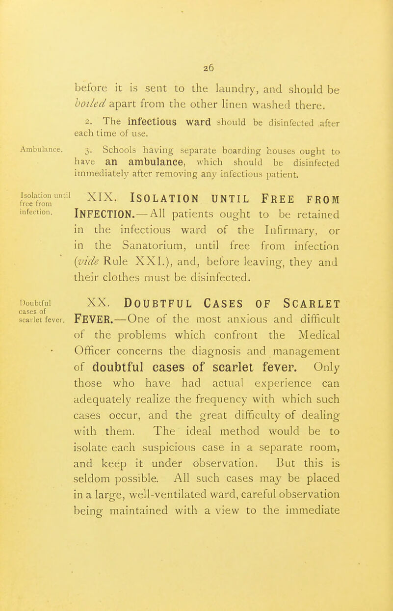 before it is sent to the kiundry, and should be boiled ?i^2i.v\. from the other linen washed there. 2. The infectious ward should be disinfected after each time of use. Ambulunce. 3. Schools having separate boarding houses ought to have an ambulance, which should be disinfected immediately after removing an}' infectious patient. Sron/'''' Isolation until Free from infection. INFECTION.—All paticnts ought to be retained in the infectious ward of the Infirmary, or in the Sanatorium, until free from infection {vide Rule XXI.), and, before leaving, they and their clothes must be disinfected. Doubtful XX. Doubtful Cases of Scarlet cases of r~\ r \ - \ • r t scarlet fever. FEVER.—One of the most anxious and difficult of the problems which confront the Medical Officer concerns the diagnosis and management of doubtful cases of scarlet fever. Only those who have had actual experience can adequately realize the frequency with which such cases occur, and the great difficulty of dealing with them. The ideal method would be to isolate each suspicious case in a separate room, and keep it under observation. But this is seldom possible. All such cases may be placed in a large, well-ventilated ward, careful observation being maintained with a view to the immediate