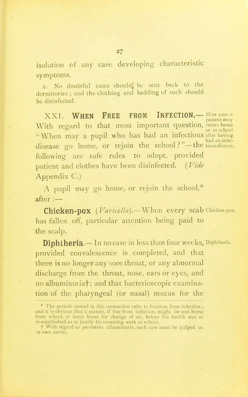 isolation of any case developing- characteristic symptoms. 2. No doubtful cases should] be sent back to the dormitories ; and the clothing and bedding of such should be disinfected. XXI. When Free from Infection.—^soon^ patient may With reo-ard to that most important question, return home * . . or to school '• When may a oupil who has had an infectious after having disease go home, or rejoin the school.'^ —tne tious disease, following are safe rules to adopt, provided patient and clothes have been disinfected. {Vide Appendix C.) A pupil may go home, or rejoin the school,* after :— Chicken-pox {Variceila).—When every scab Chicken-pox. has fallen off, particular attention being paid to the scalp. Diphtheria.— In no case in less than four weeks, Diphtheria, provided convalescence is completed, and that there is no longer any sore throat, or any abnormal discharge from the throat, nose, ears or eyes, and no albuminuria^; and that bacterioscopic examina- tion of the pharyngeal (or nasal) mucus for the * The periods named in this connection refer to freedom from infection ; and it is obvious that a patient, if free from infection, might be sent home from school, or leave home for change of air, before his health was so re-established as to justify his resuming work at school, ■\ With regard to persistent albuminuria, each case must be jf.dged on ts own merits.