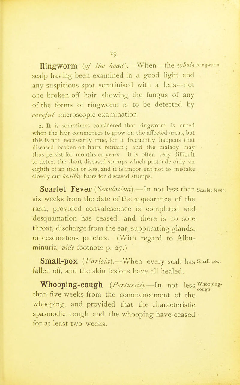 Ringworm {of the head).—^When—the zy/zo/? Ringworm, scalp having been examined in a good light and any suspicious spot scrutinised with a lens—not one broken-off hair showing the fungus of any of the forms of ringworm is to be detected by careful microscopic examination. 2. It is sometimes considered that ringworm is cured when the hair commences to grow on the aflFected areas, but this is not necessarily true, for it frequently happens that diseased broken-off hairs remain ; and the malady may thus persist for months or years. It is often very difficult to detect the short diseased stumps which protrude only an eighth of an inch or less, and it is imporlant not to mistake closely cut licalthy hairs for diseased stumps. Scarlet Fever [Scarlatina).—In not less than Scarlet fever six weeks from the date of the appearance of the rash, provided convalescence is completed and desquamation has ceased, and there is no sore throat, discharge from the ear, suppurating glands, or eczematous patches. (With regard to Albu- minuria, vide footnote p. 27.) Small-pox {Variola).—When every scab has Small pox. fallen off, and the skin lesions have all healed. Whooping-cough {Pertussis).—In not less ^hooping- than five weeks from the commencement of the whooping, and provided that the characteristic spasmodic cough and the whooping have ceased for at least two weeks.