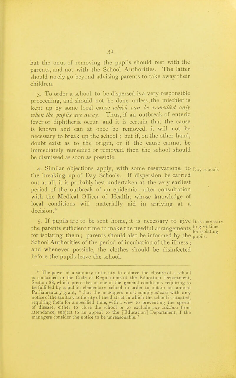 but the onus of removing the pupils should rest with the parents, and not with the School Authorities. The latter should rarely go be^'ond advising parents to take away their children. 3. To order a school to be dispersed is a very responsible proceeding, and should not be done unless.the mischief is kept up by some local cause ivhich can be remedied only ivhen the pupils are azvay. Thus, if an outbreak of enteric fever or diphtheria occur, and it is certain that the cause is known and can at once be removed, it will not be necessary to break up the school ; but if, on the other hand, doubt exist as to the origin, or if the cause cannot be immediately remedied or removed, then the school should be dismissed as soon as possible. 4. Similar objections apply, with some reservations, to n^y schools the breaking up of Day Schools. If dispersion be carried out at all, it is probably best undertaken at the very earliest period of the outbreak of an epidemic—after consultation with the Medical Officer of Health, whose knowledge of local conditions will materially aid in arriving at a decision.* 5. If pupils are to be sent home, it is necessary to give It is necessary the parents sufficient time to make the needful arrangements ^° . . ° for isolating for isolating them ; parents should also be informed by the pupils. School Authorities of the period of incubation of the illness ; and whenever possible, the clothes should be disinfected before the pupils leave the school. * The power of a sanitary auth'.rity to enforce the closure of a school is contained in the Code of Regulations of the Education Department, Section 88, which prescribes as one of the general conditions requiring to be fulfilled by a public elementary school in order to obtain an annual Parliamentary grant, that the managers must comply o«« with any notice of the sanitary authority of the district in which the school is situated, requiring them for a specified time, with a view to preventing the spread of disease, either to close the school or to exclude aiiv scholars from attendance, subject to an appeal to the [Education] Department, if the managers consider the notice to be unreasonable.