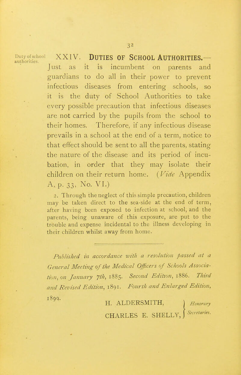 Dutyofschooi XXIV. Duties OF School Authorities.— authorities. Just as it is incumbent on parents and guardians to do all in their power to prevent infectious diseases from entering schools, so it is the duty of School Authorities to take every possible precaution that infectious diseases are not carried by the pupils from the school to their homes. Therefore, if any infectious disease prevails in a school at the end of a term, notice to that effect should be sent to all the parents, stating the nature of the disease and its period of incu- bation, in order that they may isolate their children on their return home. {Vide Appendix A, p. 33, No. VI.) 2. Through the neglect of this simple precaution, children may be taken direct to the sea-side at the end of term, after having been exposed to infection at school, and the parents, being unaware of this exposure, are put to the trouble and expense incidental to the illness developing in their children whilst away from home. Published in accordance with a resolution passed at a General Meeting of the Medical Officers of Schools Associa- tion, on January 7th, 1885. Second Edition, 1886. Third and Revised Edition, 1891. Fourth and Enlarged Edition, H. ALDERSMITH, j Honorary CHARLES E. SHELLY, J