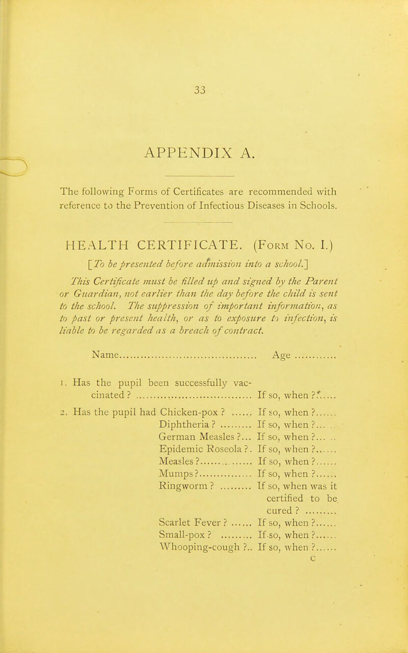 APPENDIX A. The following Forms of Certificates are recommended with reference to the Prevention of Infectious Diseases in Schools. HEALTH CERTIFICATE. (Form No. I.) [7b be presented before actmisston into a school.'] This Certificate must be filled up and signed by the Parent or Guardian, not earlier than the day before the child is sent to the school. The suppression of important information^ as to past or present health.^ or as to exposure to infection, is liable to be regarded as a breach of contract. Name Age 1. Has the pupil been successfully vac- cinated? If so, when ?.'..... 2. Has the pupil had Chicken-pox ? If so, when ? Diphtheria? If so, when ? German Measles ?... If so, when ? Epidemic Roseola ?. If so, when ? Measles? If so, when? Mumps? If so, when ? Ringworm ? If so, when was it certified to be cured ? Scarlet Fever ? If so, when ? Small-pox? If so, when ? Whooping-cough ?.. If so, when ?