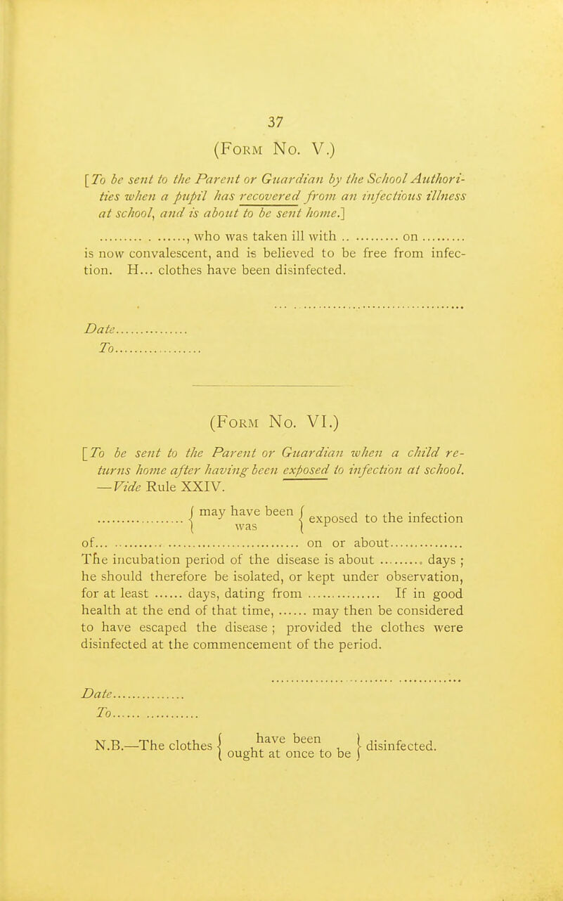 (Form No. V.) [To be sent to the Parent or Guardian by the School Authori- ties when a pupil has recovered from an infections illness at school^ and is about to be sent home.'] , who was taken ill with on is now convalescent, and i* believed to be free from infec- tion. H... clothes have been disinfected. Date To. (Form No. VI.) [7b be sent to the Parent or Guardian lohen a child re- turns home after having been exposed to infection at school. — F/fl'c Rule XXIV. 1 have been J g^posed to the infection ( was ( ^ of on or about The incubation period of the disease is about • days ; he should therefore be isolated, or kept under observation, for at least days, dating from If in good health at the end of that time, may then be considered to have escaped the disease ; provided the clothes were disinfected at the commencement of the period. Date To N.B.—The clothes I i ^^^1^ been ) (jisjnfected. ( ought at once to be j