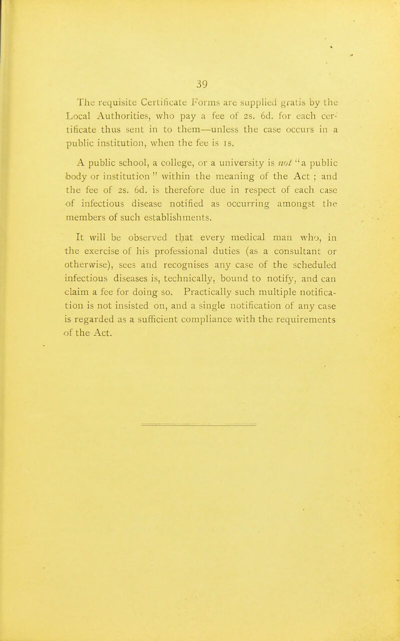 The requisite Cei liticate Forms are supplied gralis by ihe Local Authorities, who pay a fee of 2s. 6d. for each cer- tificate thus sent in to them—unless the case occurs in a public institution, when the fee is is. A public school, a college, or a university is ikjI 'a public body or institution  within the meaning of the Act ; and the fee of 2s. 6d. is therefore due in respect of each case of infectious disease notified as occurring amongst tlie members of such establishments. It will be observed that every medical man who, in the exercise of his professional duties (as a consultant or otherwise), sees and recognises any case of the scheduled infectious diseases is, technically, bound to notify, and can claim a fee for doing so. Practically such multiple notifica- tion is not insisted on, and a single notification of any case is regarded as a sufficient compliance with the requirements of the Act.