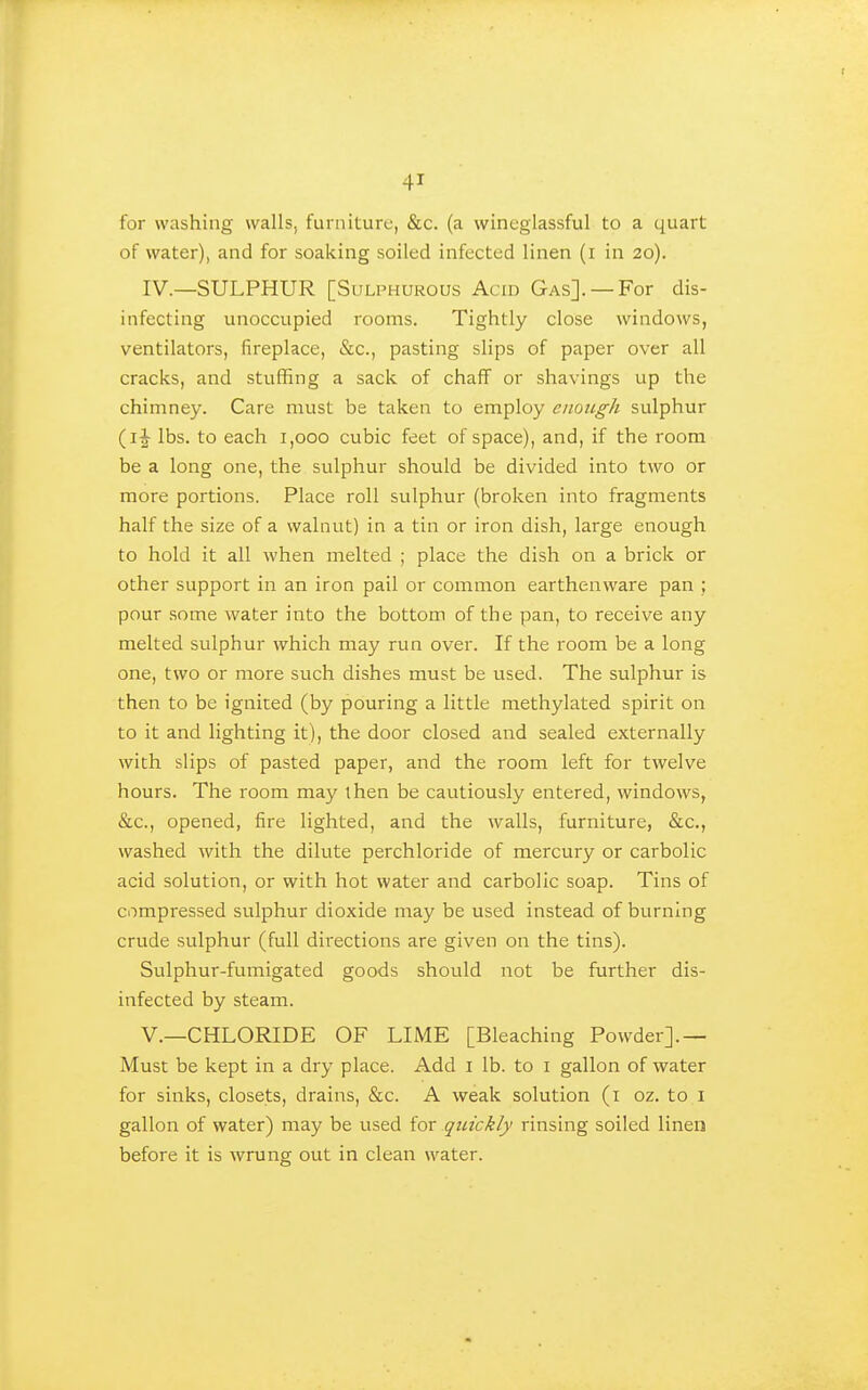 for washing walls, furniture, &c. (a wineglassful to a quart of water), and for soaking soiled infected linen (i in 20). IV.—SULPHUR [Sulphurous Acid Gas]. —For dis- infecting unoccupied rooms. Tightly close windows, ventilators, fireplace, &c., pasting slips of paper over all cracks, and stuffing a sack of chaff or shavings up the chimney. Care must be taken to employ enough sulphur (ij lbs. to each 1,000 cubic feet of space), and, if the room be a long one, the sulphur should be divided into two or more portions. Place roll sulphur (broken into fragments half the size of a walnut) in a tin or iron dish, large enough to hold it all when melted ; place the dish on a brick or other support in an iron pail or common earthenware pan ; pour some water into the bottom of the pan, to receive any melted sulphur which may run over. If the room be a long one, two or more such dishes must be used. The sulphur is then to be ignited (by pouring a little methylated spirit on to it and lighting it), the door closed and sealed externally with slips of pasted paper, and the room left for twelve hours. The room may then be cautiously entered, windows, &c., opened, fire lighted, and the walls, furniture, &c., washed with the dilute perchloride of mercury or carbolic acid solution, or with hot water and carbolic soap. Tins of compressed sulphur dioxide may be used instead of burning crude sulphur (full directions are given on the tins). Sulphur-fumigated goods should not be further dis- infected by steam. v.—CHLORIDE OF LIME [Bleaching Powder].— Must be kept in a dry place. Add i lb. to i gallon of water for sinks, closets, drains, &c. A weak solution (i oz. to i gallon of water) may be used for quickly rinsing soiled linen before it is wrung out in clean water.