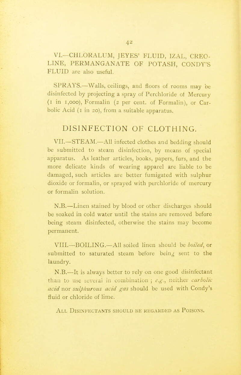 VI. —CHLORALUM, JEYES' FLUID, IZAL, CREO- LINE, PERMANGANATE OF POTASH, CONDY'S FLUID arc also useful. SPRAYS.—Walls, ceilings, and floors of rooms may be disinfected by projecting a spray of Perchloride of Mercury (i in i,ooo), Formalin (2 per cent, of Formalin), or Car- bolic Acid (i in 20), from a suitable apparatus. DISINFECTION OF CLOTHING. VII. —STEAM.—All infected clothes and bedding should be submitted to steam disinfection, by means of special apparatus. As leather articles, books, papers, furs, and the more delicate kinds of wearing apparel are liable to be damaged, such articles are better fumigated with sulphur dioxide or formalin, or sprayed with perchloride of mercury or formalin solution. N.B.—Linen stained by blood or other discharges should be soaked in cold water until the stains are removed before being steam disinfected, otherwise the stains may become permanent. VIII. —BOILING.—All soiled linen should be boiled, or submitted to saturated steam before being sent to the laundry. N.B.—It is always better to rely on one good disinfectant tlian to use bcveral in combination ; e.g., neither carbolic acid nor sulphurous acid gas should be used with Condy's fluid or chloride of lime. All Disinfectants should be kegarded as Poisons.