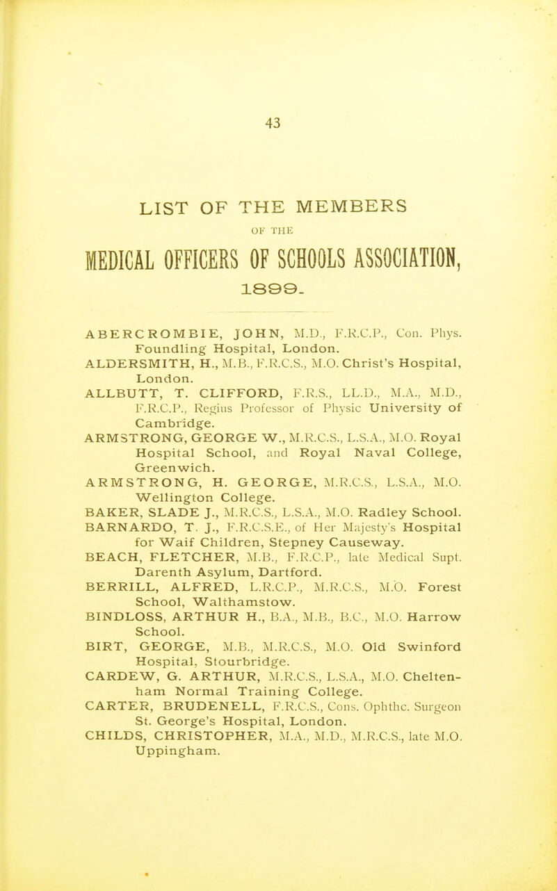 LIST OF THE MEMBERS OV THE MEDICAL OFFICERS OF SCHOOLS ASSOCIATION, 1899- ABERCROMBIE, JOHN, M.D., F.R.C.P., Con. Phys. Foundling Hospital, London. ALDERSMITH, H., M.B., ^\R.C.S., IvI.O. Christ's Hospital, London. ALLBUTT, T. CLIFFORD, F.R.S., LL.D., M.A., M.D., F.R.C.P., Regius Professor of Physic University of Cambridge. ARMSTRONG, GEORGE W., M.R.C.S., L.S.A., M.O. Royal Hospital School, and Royal Naval College, Greenwich. ARMSTRONG, H. GEORGE, M.R.C.S., L.S.A., M.O. Wellington College. BAKER, SLADE J., M.R.C.S., L.S.A., M.O. Radley School. BARNARDO, T. J., F.R.C.S.E., of Her M;ijesty's Hospital for Waif Children, Stepney Causeway. BEACH, FLETCHER, AI.B., F.R.C.P., late Medical Supt. Darenth Asylum, Dartford. BERRILL, ALFRED, L.R.C.P., M.R.C.S., M.O. Forest School, Walrhamstow. BINDLOSS, ARTHUR H., B.A., M.B., B.C., M.O. Harrow School. BIRT, GEORGE, M.B., M.R.C.S., M.O. Old Swinford Hospital, Stourbridge. CARDEW, G. ARTHUR, M.R.C.S., L.S.A., M.O. Chelten- ham Normal Training College. CARTER, BRUDENELL, F.R.C.S., Cons. Ophthc. Surgeon St. George's Hospital, London. CHILDS, CHRISTOPHER, M.A., M.D., M.R.C.S., late M.O. Uppingham.