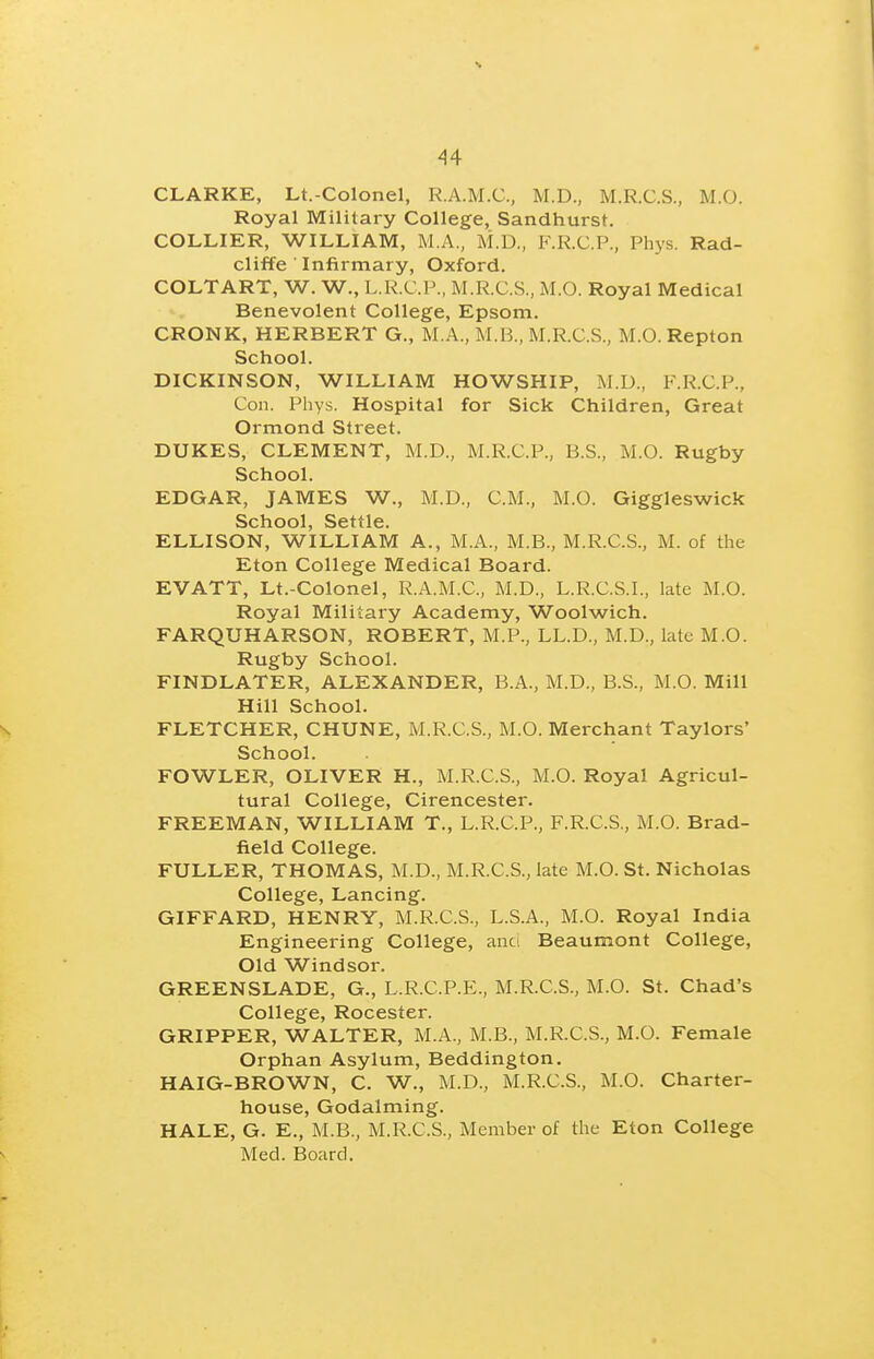 CLARKE, Lt.-Colonel, R.A.M.C., M.D., M.R.C.S., M.O. Royal Military College, Sandhurst. COLLIER, WILLIAM, M.A., M.D,, F.K.C.P., Phys. Rad- cliffe ■ Infirmary, Oxford. COLTART, W. W., L.R.C.P., M.R.C.S, M.O. Royal Medical Benevolent College, Epsom. CRONK, HERBERT G., M.A., M.B., M.R.C.S., M.O. Repton School. DICKINSON, WILLIAM HOWSHIP, ]\I.U., F.R.C.P., Con. Phys. Hospital for Sick Children, Great Ormond Street. DUKES, CLEMENT, M.D., M.R.C.P., B.S., M.O. Rugby School. EDGAR, JAMES W., M.D., CM., M.O. Giggleswick School, Settle. ELLISON, WILLIAM A., M.A., M.B., M.R.C.S., M. of the Eton College Medical Board. EVATT, Lt.-Colonel, R.A.M.C., M.D., L.R.C.S.I., late M.O. Royal Military Academy, Woolwich. FARQUHARSON, ROBERT, M.P., LL.D., M.D., late M.O. Rugby School. FINDLATER, ALEXANDER, B.A., M.D., B.S., M.O. Mill Hill School. FLETCHER, CHUNE, M.R.C.S., M.O. Merchant Taylors' School. FOWLER, OLIVER H., M.R.C.S., M.O. Royal Agricul- tural College, Cirencester. FREEMAN, WILLIAM T., L.R.C.P., F.R.C.S., M.O. Brad- field College. FULLER, THOMAS, M.D., M.R.C.S., late M.O. St. Nicholas College, Lancing. GIFFARD, HENRY, M.R.C.S., L.S.A., M.O. Royal India Engineering College, anci Beaumont College, Old Windsor. GREENSLADE, G., L.R.C.P.E., M.R.C.S., M.O. St. Chad's College, Rocester. GRIPPER, WALTER, M.A., M.B., M.R.C.S., M.O. Female Orphan Asylum, Beddington. HAIG-BROWN, C. W., M.D., M.R.C.S., M.O. Charter- house, Godalming. HALE, G. E., M.B., M.R.C.S., Member of the Eton College Med. Board.