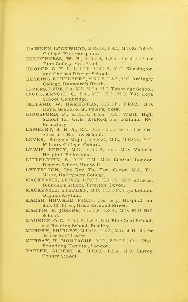 HAWKEN, LOCKWO'OD, M.R.C.S., L.S.A., M.O. St. John's College, Hurstpierpoint. HOLDERNESS, W. B.,' M.R.C.S., L.S.A., Member of the Eton College Med. Board. HOOPER, G. H. I., L.R.C.P., M.K.C.S., M.O. Kensington and Chelsea District Schools. HOSKING, ETHELBERT, M.R.C.S., L.S.A., M.O. Ardingly College, Hayward's Heath. lEVERS, EYRE, B.A., M.D. M.Ch., M.O. Tonbridge School. INGLE, ARNOLD C, B.A., M.D., B.C., M.O. The Leys School, Cambridge. JALLAND, W. HAMERTON, L.R.C.P., F.R.C.S., M.O. Royal School of St. Peter's, York, KINGSFORD, P., M.R.C.S., L.S.A., M.O. Welsh High School for Girls, Ashford, and Feltham Re- formatory. LAMBERT, S. H. A., B.A., M.B., B.C., one of the Med. Attendants, Harrow School. LEVER, Surgeon-Major, R.A.M.C., M.B., M.R.C.S., M.O. Military College, Oxford. LEWIS, PERCY, M.D, M.R.C.S., Hon. M.O. Victoria Hospital, Folkestone. LITTELJOHN, S., M.B., CM., M.O. Central London District School, Hanwell. LYTTELTON, The Rev. The Hon. Canon, M.A., The Master, Haileybury College. MACKENZIE, LEWIS, L.R.C.P., F.R.C.S., Med. Attendant Blundell's School, Tiverton, Devon. MACKENZIE, STEPHEN, M.D., F.R.C.P., Phys. London Orphan Asylum. MARSH, HOWARD, F.R.C.S., Con. Surg. Hospital for Sick Children, Great Ormond Street. MARTIN, H. JOSEPH, M.R.C.S., L.S.A., M O. Mill Hill School. MAURICE, O. C, M.R.C.S , L.S.A., M.O. Blue Coat School, and Reading School, Reading. MURPHY,. SHIRLEY, M.R.C.S., L.S.A., M.O. of Health for the County of London. MURRAY, H. MONTAGUE, M.D., F.R.C.P., Con. Phys. Foundling Hospital, London. NAPPER, ALBERT A., M.R.C.S, L.S.A., M.O. Surrey County School.