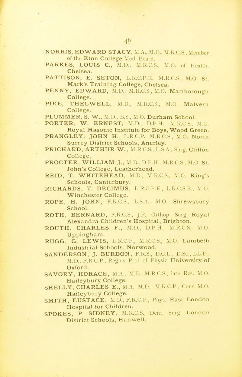 NORRIS, EDWARD STACY, M.A., M.B., M.R.C.S., ML-mbcr of the Eton College Med. Board. PARKES, LOUIS C, M.D., M.K.C.S., MX), of Healtli, Chelsea. PATTISON, E. SETON, L.K.C.F.K., M.K.C.S., M.O. St. Mark's Training College, Chelsea. PENNY, EDWARD, M.D., M.R.C.S, M.O. Marlborough College. PIKE, THELWELL, M.U., M.H.C.S., M.O. Malvern College. PLUMMER, S. W., M.D., B.S., M.O. Durham School. PORTER, W. ERNEST, M.D., D.P.H., M.K.C.S., M.O. Royal Masonic Institute for Boys, Wood Green. PRANGLEY, JOHN H., L.R.C.P., M.R.C.S., M.O. North Surrey District Schools, Anerley. PRICHARD, ARTHUR W., M.R.C.S., L.S.A., Siu j^. Clifton College. PROCTER, WILLIAM J., M.B., D.P.H., M.R.C.S., M.O. St. John's College, Leatherhead. REID, T. WHITEHEAD, M.D., M.R.C.S., M.O. King's Schools, Canterbury. RICHARDS, T. DECIMUS, L.R.C.P.E., L.R.C.S.E., M.O. Winchester College. ROPE, H. JOHN, F.R.C.S., L.S.A., M.O. Shrewsbury School. ROTH, BERNARD, F.R.C.S., J.P., Orthop. Surg. Royal Alexandra Children's Hospital, Brighton. ROUTH, CHARLES F., M.D., D.P.H, M.R.C.S., M.O. Uppingham. RUGG, G. LEWIS, L.R.C.P., M.R.C.S., M.O. Lambeth Industrial Schools, Norwood. SANDERSON, J. BURDON, F.R.S., D.C.L., D.Sc, LL.D.. M.D., F.RC.P., Regius Prof, of Pliysic University of Oxford. SAVORY, HORACE, M.A., M.B., M.R.C.S., late Res. M.O. Haileybury College. SHELLY, CHARLES E., M.A., M.D., M.R.C.P., Cons. M.O. Haileybury College. SMITH, EUSTACE, M.D., F.R.C.P., IMiys. East London Hospital for Children. SPOKES, P. SIDNEY, M.R.C.S., Dent. Surg London District Schools, Hanwell.