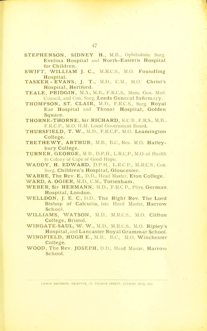 STEPHENSON, SIDNEY H., M.Il, OplUlialmic Surg. Evelina Hospital and North-Eastern Hospital for Children. SWIFT, WILLIAM J. C, M.R.C.S., M.O. Foundling Hospital. TASKER - EVANS, J. T., M.I)., CM., M.O. Christ's Hospital, Hertford. TEALE, PRIDGIN, M.A , M.B., F.R.C.S., Mem. Gen. Med. Council, and Con. Surg. Leeds General Infirmary. THOMPSON, ST. CLAIR, M.D., RR.C.S., Surg. Royal Ear Hospital and Throat Hospital, Golden Square. THORNE-THORNE, Sir RICHARD, K.C.B , F.R.S., M.B., F.R.C.P., M.O. H.M. Local Government Board. THURSFIELD, T. W., M.D., F.R.C.P., M.O. Leamington College. TRETHEWY, ARTHUR, M.B., B.C., Res. M.O. Hailey- bury College. TURNER, GEORGE, M B , D.P.H., L.R.C.P., M.O. of Health to Colony of Cape of Good Hope. WADDY, H. EDWARD, D.P.H., L.R.C P., M.I^.C.S , Con. Surg. Children's Hospital, Gloucester. WARRE, The Rev. E., D.D., Head Master, Eton College. WARD, A. OGIER, M.D., CM., Tottenham. WEBER, Sir HERMANN, M.D., F.R.C P., Phys. German Hospital, London. WELLDON, J. E. C, D.D., The Right Rev. The Lord Bishop of Calcutta, late Head Master, Harrow School. WILLIAMS, V/ATSON, M.D., M.R.C.S., M.O. Clifton College, Bristol. WINGATE-SAUL, W. W., M.D., M.R.C.S., M.O. Ripleys Hospital,and Lancaster Royal Grammar School. WINGFIELD, HUGH E., M.B., B.C., M.O. Winchester College. WOOD, The Rev. JOSEPH, !».])., Head Master, Harrow School. LNWIN UltOTHEliS, I'RINrr.nS, 2-;. 1'II.GUr.M STUEICT, LLrc.n'i; MILL, E.C.