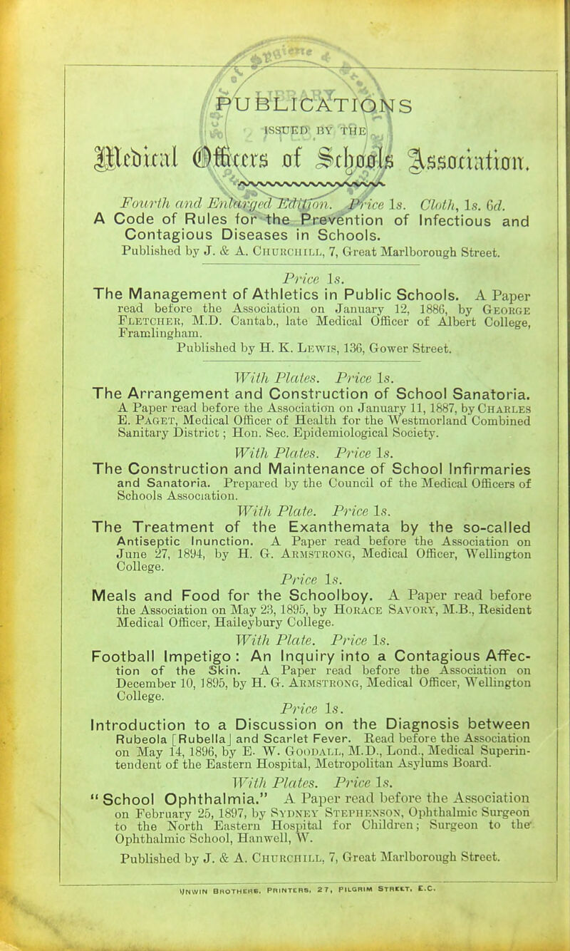 Fourth and Enhn'iiid J':(lilini,. J'l irr Is. Cloth, Is. 6d A Code of Rules for the Prevention of Infectious and Contagious Diseases in Schools. Published by J. & A. Chuucuill, 7, Great Marlborough Street. Price Is. The Management of Athletics in Public Schools. A Paper read before the Association on January 12, 1886, by George Fletcheu, M.D. Cantab., late Medical Officer of Albert College, Framlingham. Published by H. K. Lewis, 136, Gower Street. With Plates. Price Is. The Arrangement and Construction of School Sanatoria. A Paper read before the Association on January 11, 1887, by Charles E. Paget, Medical Officer of Health for the Westmorland Combined Sanitary District; Hon. Sec. Eijidemiological Society. With Plates. Price Is. The Construction and Maintenance of School Infirmaries and Sanatoria. Prepared by the Council of the Medical Officers of Schools Association. With Plate. Price Is. The Treatment of the Exanthemata by the so-called Antiseptic Inunction. A Paper read before the Association on June 27, 1894, by H. G. Armstrong, Medical Officer, Wellington College. Price Is. Meals and Food for the Schoolboy. A Paper read before the Association on May 23, 1895, by Horace Savory, M.B., Resident Medical Officer, Haileybury College. With Plate. Price Is. Football Impetigo : An Inquiry into a Contagious Affec- tion of the Skin. A Paper read before the Association on December 10, 1895, by H. G. Armstrong, Medical Officer, Wellington College. Price Is. Introduction to a Discussion on the Diagnosis between Rubeola [RubellaJ and Scarlet Fever. Read before the Association on May 14, 1896, by E. W. Goodall, M.D., Lond., Medical Superin- tendent of the Eastern Hospital, Metropolitan Asylums Board. With Plates. Price Is. School Ophthalmia. A Paper read before the Association on February 25, 1897, by Sypnev Stephenson, Ophthalmic Surgeon to the North Eastern Hospital for Children; Surgeon to the Ophthalmic School, Hanwell, W. Published by J. & A. Churchill, 7, Great Marlborough Street. yNWIN BROTHEKB, printers. 2 7, PILGRIM STRKT. t.C.