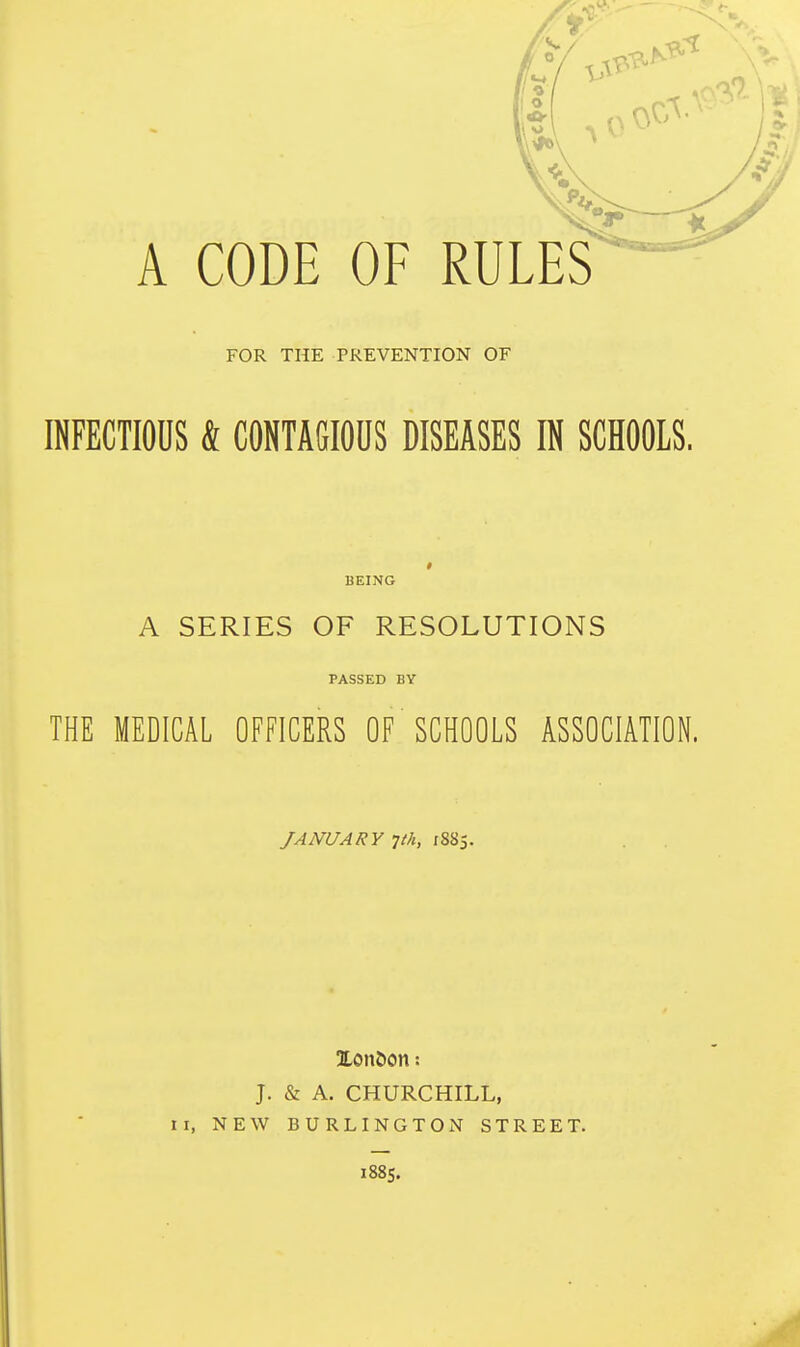 A CODE OF rules' FOR THE PREVENTION OF INFECTIOUS & CONTAGIOUS DISEASES IN SCHOOLS. BEIjNG A SERIES OF RESOLUTIONS PASSED BY THE MEDICAL OFFICERS OF SCHOOLS ASSOCIATION. JANUARY 1th, 1885. 3Lon&on: J. & A. CHURCHILL, II, NEW BURLINGTON STREET. 1885.