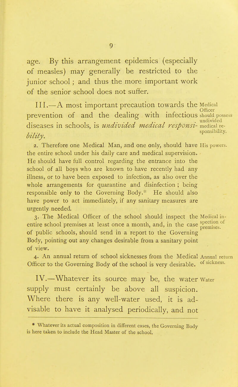 age. By this arrangement epidemics (especially of measles) may generally be restricted to the junior school ; and thus the more important work of the senior school does not suffer. III. —A most important precaution towards the Medical . , . ^ . Officer prevention of and the dealing with infectious should possess diseases in schools, is undivided medical responsi- medical ie- sponsibility. oiLity. 2. Therefore one Medical Man, and one only, should have His powers, the entire school under his daily care and medical supervision. He should have full control regarding the entrance into the school of all boys who are known to have recently had any illness, or to have been exposed to infection, as also over the whole arrangements for quarantine and disinfection ; being responsible only to the Governing Body.* He should also have power to act immediately, if any sanitary measures are urgently needed. 3. The Medical Officer of the school should inspect the Medical in- entire school premises at least once a month, and, in the case pje^lse^'^ of public schools, should send in a report to the Governing Body, pointing out any changes desirable from a sanitary point of view. 4. An annual return of school sicknesses from the Medical Annual return Officer to the Governing Body of the school is very desirable. °f sickness. IV. —Whatever its source may be, the water Water supply must certainly be above all suspicion. Where there is any well-water used, it is ad- visable to have it analysed periodically, and not * Whatever its actual composition in diflferent cases, the Governing Body is here taken to include the Head Master of the school.