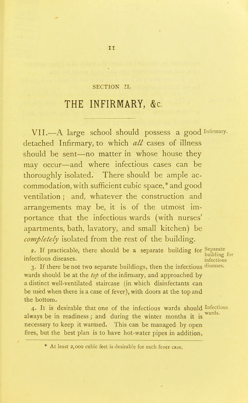 It SECTION II. THE INFIRMARY, &c. VII.—A large school should possess a good i^fi^^^y. detached Infirmary, to which all cases of illness should be sent—no matter in whose house they may occur—and where infectious cases can be thoroughly isolated. There should be ample ac- commodation, with sufficient cubic space,* and good ventilation ; and, whatever the construction and arrangements may be, it is of the utmost im- portance that the infectious wards (with nurses' apartments, bath, lavatory, and small kitchen) be completely isolated from the rest of the building. 2. If practicable, there should be a separate building for Separate ..... building for infectious diseases. infectious 3. If there be not two separate buildings, then the infectious diseases, wards should be at the top of the infirmary, and approached by a distinct well-ventilated staircase (in which disinfectants can be used when there is a case of fever), with doors at the top and the bottom. 4. It is desirable that one of the infectious wards should Infectious always be in readiness ; and during the winter months it is ^' necessary to keep it warmed. This can be managed by open fires, but the best plan is to have hot-water pipes in addition. * At least 2,000 cubic feet is desirable for each fever case.