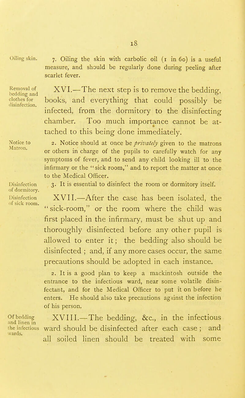 Oiling skin. Removal of bedding and clothes for disinfection. Notice to Matron, Disinfection of dormitoiy. Disinfection of sick room. Of bedding and linen in the infectious wards. 7. Oiling the skin with carbolic oil (i in 60) is a useful measure, and should be regularly done during peeling after scarlet fever. XVI. —The next step is to remove the bedding, books, and everything that could possibly be infected, from the dormitory to the disinfecting chamber. Too much importance cannot be at- tached to this being done immediately. 2. Notice should at once be privately given to the matrons or others in charge of the pupils to carefully watch for any symptoms of fever, and to send any child looking ill to the infirmary or the sick room, and to report the matter at once to the Medical Officer. 3. It is essential to disinfect the room or dormitory itself. XVII. —After the case has been isolated, the sick-room, or the room where the child was first placed in the infirmary, must be shut up and thoroughly disinfected before any other pupil is allowed to enter it; the bedding also should be disinfected ; and, if any more cases occur, the same precautions should be adopted in each instance. 2. It is a good plan to keep a mackintosh outside the entrance to the infectious ward, near some volatile disin- fectant, and for the Medical Officer to put it on before he enters. He should also take precautions against the infection of his person. XVIII. —The bedding, &c., in the infectious ward should be disinfected after each case ; and all soiled linen should be treated with some